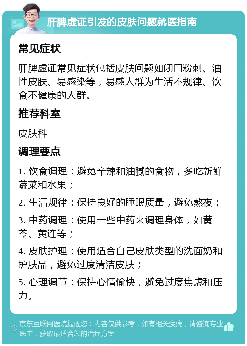 肝脾虚证引发的皮肤问题就医指南 常见症状 肝脾虚证常见症状包括皮肤问题如闭口粉刺、油性皮肤、易感染等，易感人群为生活不规律、饮食不健康的人群。 推荐科室 皮肤科 调理要点 1. 饮食调理：避免辛辣和油腻的食物，多吃新鲜蔬菜和水果； 2. 生活规律：保持良好的睡眠质量，避免熬夜； 3. 中药调理：使用一些中药来调理身体，如黄芩、黄连等； 4. 皮肤护理：使用适合自己皮肤类型的洗面奶和护肤品，避免过度清洁皮肤； 5. 心理调节：保持心情愉快，避免过度焦虑和压力。