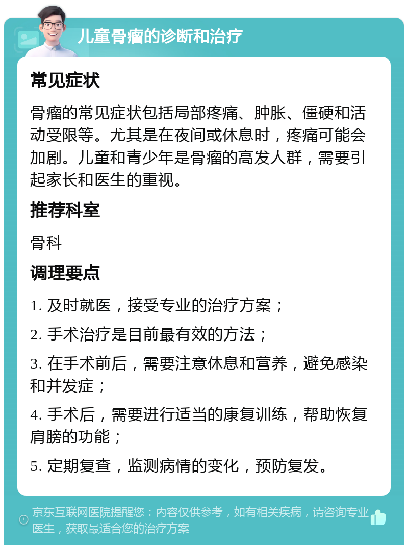 儿童骨瘤的诊断和治疗 常见症状 骨瘤的常见症状包括局部疼痛、肿胀、僵硬和活动受限等。尤其是在夜间或休息时，疼痛可能会加剧。儿童和青少年是骨瘤的高发人群，需要引起家长和医生的重视。 推荐科室 骨科 调理要点 1. 及时就医，接受专业的治疗方案； 2. 手术治疗是目前最有效的方法； 3. 在手术前后，需要注意休息和营养，避免感染和并发症； 4. 手术后，需要进行适当的康复训练，帮助恢复肩膀的功能； 5. 定期复查，监测病情的变化，预防复发。