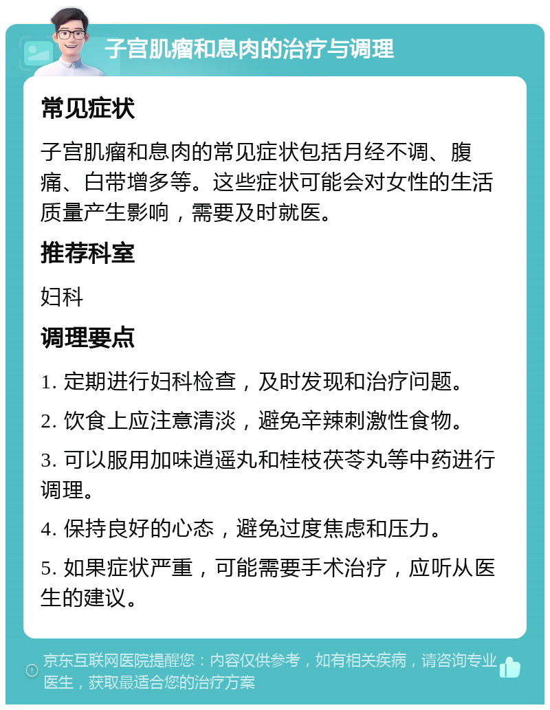 子宫肌瘤和息肉的治疗与调理 常见症状 子宫肌瘤和息肉的常见症状包括月经不调、腹痛、白带增多等。这些症状可能会对女性的生活质量产生影响，需要及时就医。 推荐科室 妇科 调理要点 1. 定期进行妇科检查，及时发现和治疗问题。 2. 饮食上应注意清淡，避免辛辣刺激性食物。 3. 可以服用加味逍遥丸和桂枝茯苓丸等中药进行调理。 4. 保持良好的心态，避免过度焦虑和压力。 5. 如果症状严重，可能需要手术治疗，应听从医生的建议。