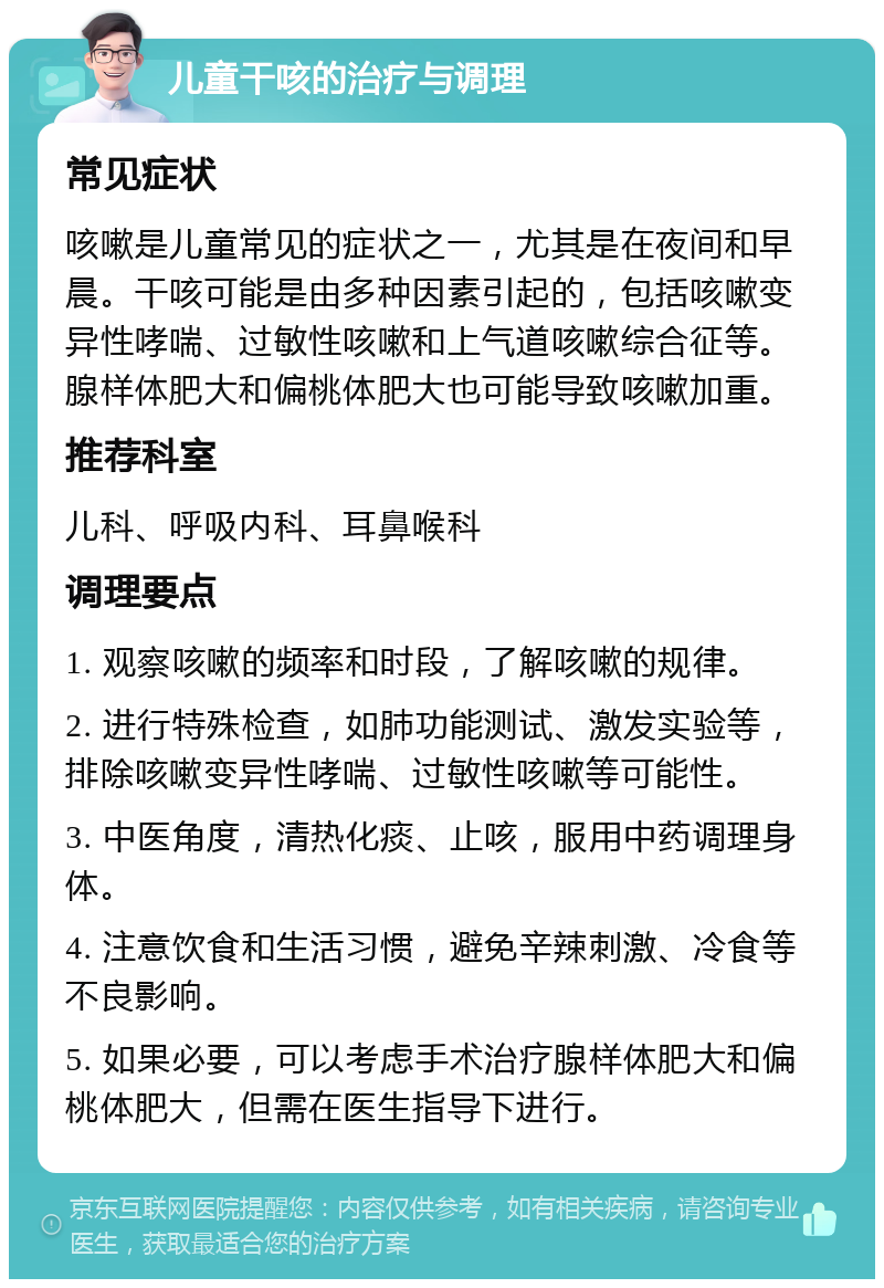 儿童干咳的治疗与调理 常见症状 咳嗽是儿童常见的症状之一，尤其是在夜间和早晨。干咳可能是由多种因素引起的，包括咳嗽变异性哮喘、过敏性咳嗽和上气道咳嗽综合征等。腺样体肥大和偏桃体肥大也可能导致咳嗽加重。 推荐科室 儿科、呼吸内科、耳鼻喉科 调理要点 1. 观察咳嗽的频率和时段，了解咳嗽的规律。 2. 进行特殊检查，如肺功能测试、激发实验等，排除咳嗽变异性哮喘、过敏性咳嗽等可能性。 3. 中医角度，清热化痰、止咳，服用中药调理身体。 4. 注意饮食和生活习惯，避免辛辣刺激、冷食等不良影响。 5. 如果必要，可以考虑手术治疗腺样体肥大和偏桃体肥大，但需在医生指导下进行。