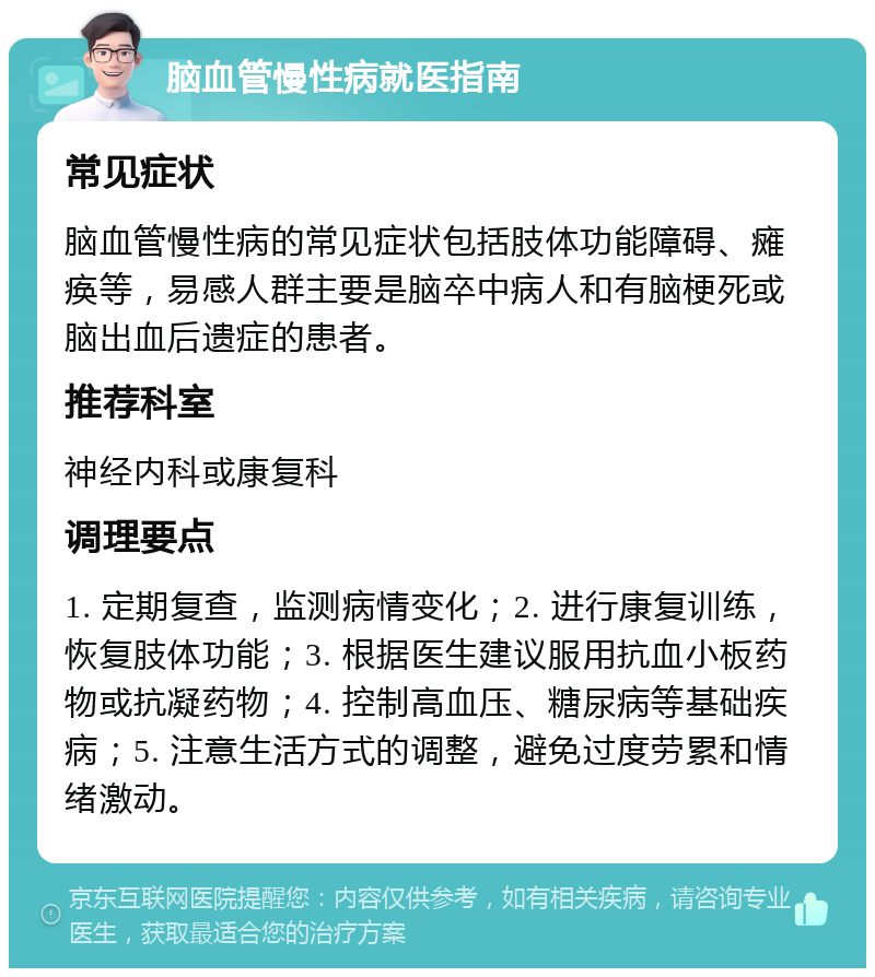 脑血管慢性病就医指南 常见症状 脑血管慢性病的常见症状包括肢体功能障碍、瘫痪等，易感人群主要是脑卒中病人和有脑梗死或脑出血后遗症的患者。 推荐科室 神经内科或康复科 调理要点 1. 定期复查，监测病情变化；2. 进行康复训练，恢复肢体功能；3. 根据医生建议服用抗血小板药物或抗凝药物；4. 控制高血压、糖尿病等基础疾病；5. 注意生活方式的调整，避免过度劳累和情绪激动。