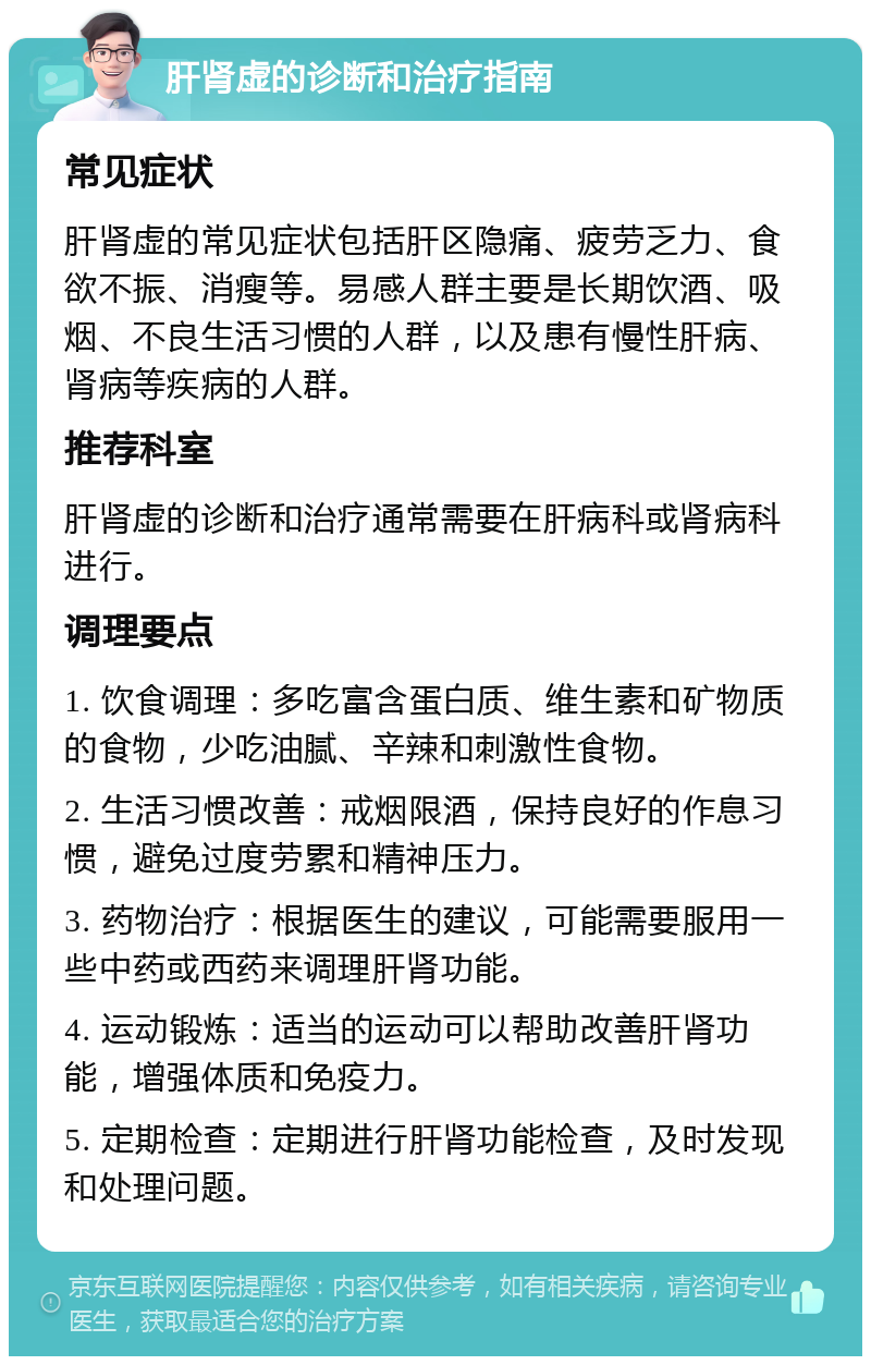 肝肾虚的诊断和治疗指南 常见症状 肝肾虚的常见症状包括肝区隐痛、疲劳乏力、食欲不振、消瘦等。易感人群主要是长期饮酒、吸烟、不良生活习惯的人群，以及患有慢性肝病、肾病等疾病的人群。 推荐科室 肝肾虚的诊断和治疗通常需要在肝病科或肾病科进行。 调理要点 1. 饮食调理：多吃富含蛋白质、维生素和矿物质的食物，少吃油腻、辛辣和刺激性食物。 2. 生活习惯改善：戒烟限酒，保持良好的作息习惯，避免过度劳累和精神压力。 3. 药物治疗：根据医生的建议，可能需要服用一些中药或西药来调理肝肾功能。 4. 运动锻炼：适当的运动可以帮助改善肝肾功能，增强体质和免疫力。 5. 定期检查：定期进行肝肾功能检查，及时发现和处理问题。