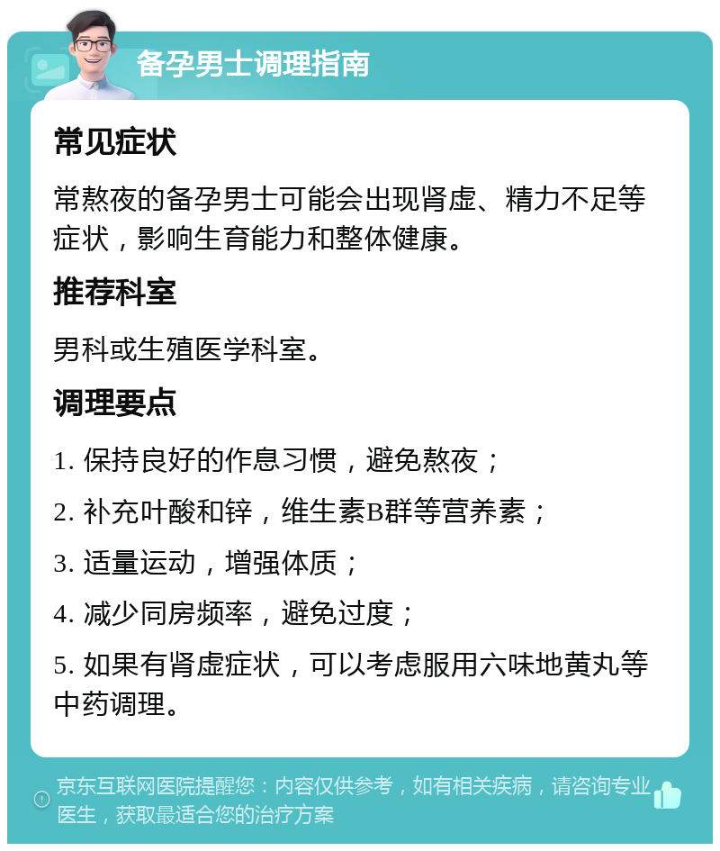 备孕男士调理指南 常见症状 常熬夜的备孕男士可能会出现肾虚、精力不足等症状，影响生育能力和整体健康。 推荐科室 男科或生殖医学科室。 调理要点 1. 保持良好的作息习惯，避免熬夜； 2. 补充叶酸和锌，维生素B群等营养素； 3. 适量运动，增强体质； 4. 减少同房频率，避免过度； 5. 如果有肾虚症状，可以考虑服用六味地黄丸等中药调理。