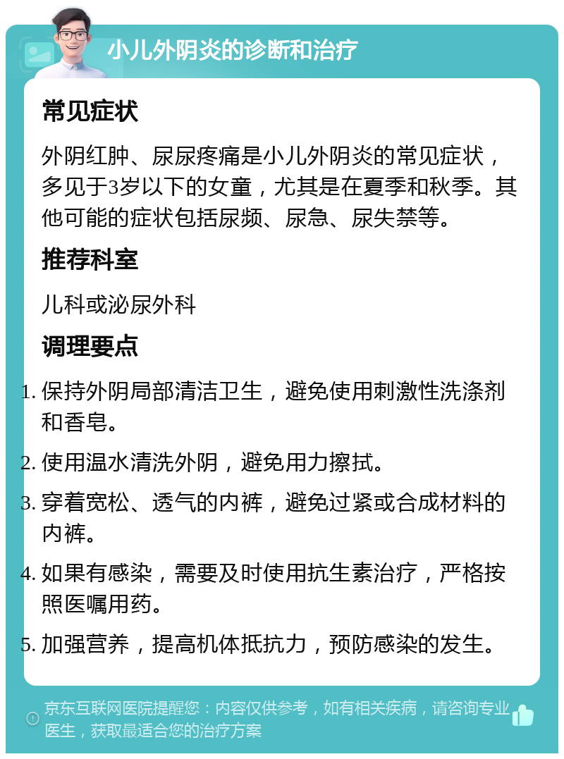 小儿外阴炎的诊断和治疗 常见症状 外阴红肿、尿尿疼痛是小儿外阴炎的常见症状，多见于3岁以下的女童，尤其是在夏季和秋季。其他可能的症状包括尿频、尿急、尿失禁等。 推荐科室 儿科或泌尿外科 调理要点 保持外阴局部清洁卫生，避免使用刺激性洗涤剂和香皂。 使用温水清洗外阴，避免用力擦拭。 穿着宽松、透气的内裤，避免过紧或合成材料的内裤。 如果有感染，需要及时使用抗生素治疗，严格按照医嘱用药。 加强营养，提高机体抵抗力，预防感染的发生。