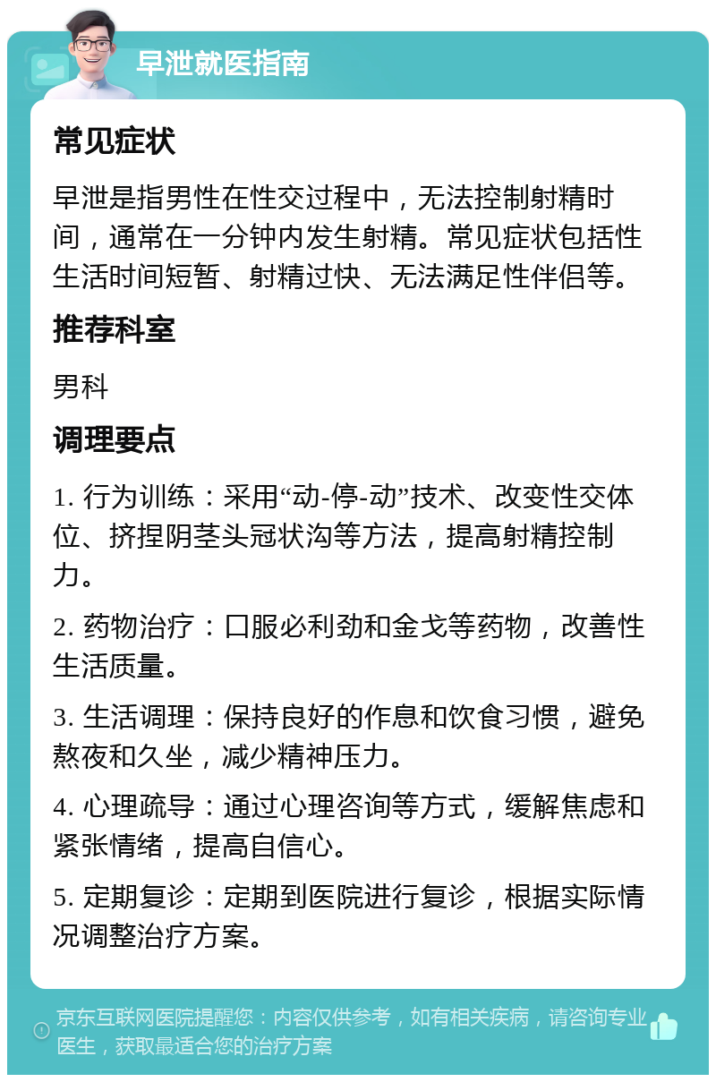 早泄就医指南 常见症状 早泄是指男性在性交过程中，无法控制射精时间，通常在一分钟内发生射精。常见症状包括性生活时间短暂、射精过快、无法满足性伴侣等。 推荐科室 男科 调理要点 1. 行为训练：采用“动-停-动”技术、改变性交体位、挤捏阴茎头冠状沟等方法，提高射精控制力。 2. 药物治疗：口服必利劲和金戈等药物，改善性生活质量。 3. 生活调理：保持良好的作息和饮食习惯，避免熬夜和久坐，减少精神压力。 4. 心理疏导：通过心理咨询等方式，缓解焦虑和紧张情绪，提高自信心。 5. 定期复诊：定期到医院进行复诊，根据实际情况调整治疗方案。