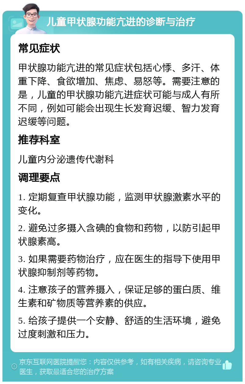 儿童甲状腺功能亢进的诊断与治疗 常见症状 甲状腺功能亢进的常见症状包括心悸、多汗、体重下降、食欲增加、焦虑、易怒等。需要注意的是，儿童的甲状腺功能亢进症状可能与成人有所不同，例如可能会出现生长发育迟缓、智力发育迟缓等问题。 推荐科室 儿童内分泌遗传代谢科 调理要点 1. 定期复查甲状腺功能，监测甲状腺激素水平的变化。 2. 避免过多摄入含碘的食物和药物，以防引起甲状腺素高。 3. 如果需要药物治疗，应在医生的指导下使用甲状腺抑制剂等药物。 4. 注意孩子的营养摄入，保证足够的蛋白质、维生素和矿物质等营养素的供应。 5. 给孩子提供一个安静、舒适的生活环境，避免过度刺激和压力。