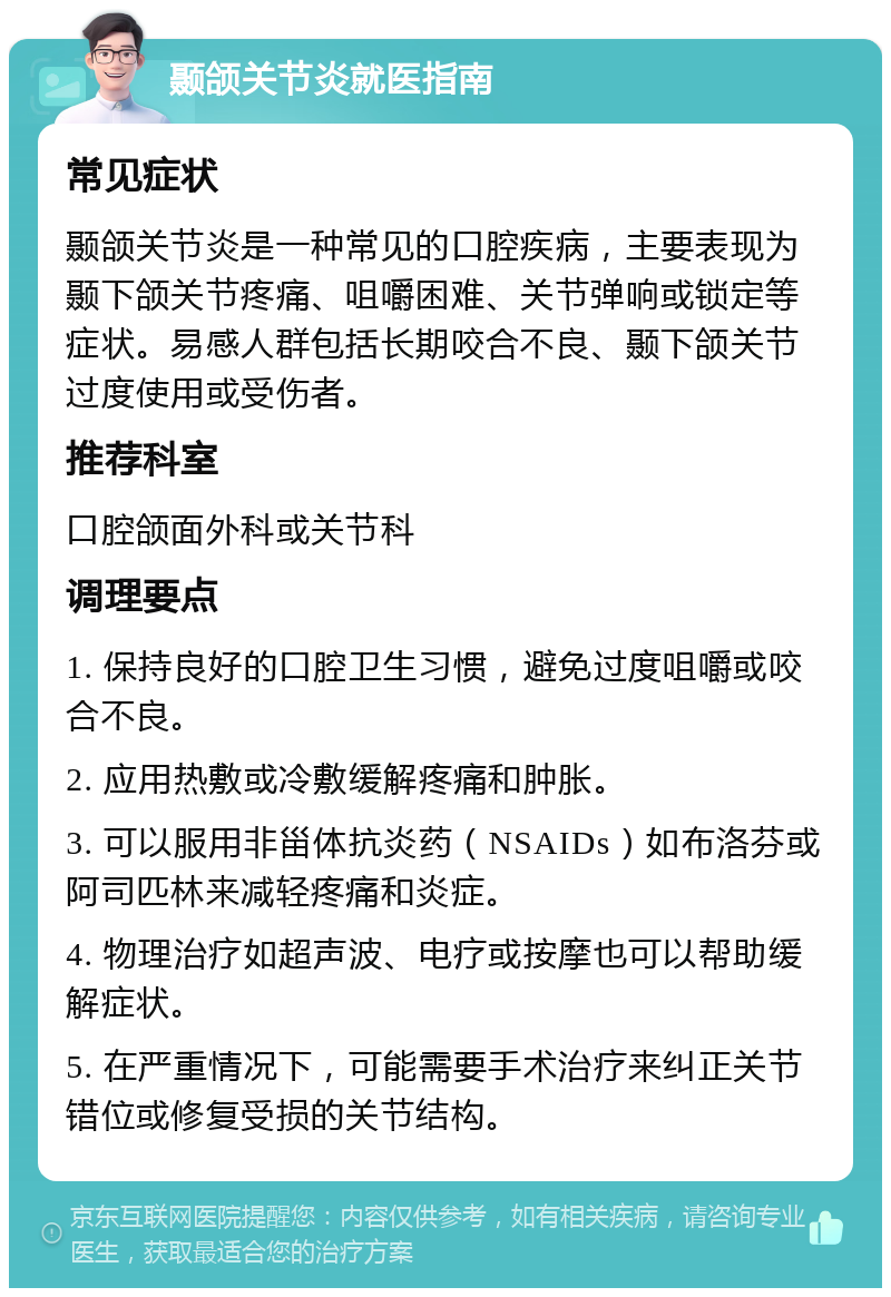 颞颌关节炎就医指南 常见症状 颞颌关节炎是一种常见的口腔疾病，主要表现为颞下颌关节疼痛、咀嚼困难、关节弹响或锁定等症状。易感人群包括长期咬合不良、颞下颌关节过度使用或受伤者。 推荐科室 口腔颌面外科或关节科 调理要点 1. 保持良好的口腔卫生习惯，避免过度咀嚼或咬合不良。 2. 应用热敷或冷敷缓解疼痛和肿胀。 3. 可以服用非甾体抗炎药（NSAIDs）如布洛芬或阿司匹林来减轻疼痛和炎症。 4. 物理治疗如超声波、电疗或按摩也可以帮助缓解症状。 5. 在严重情况下，可能需要手术治疗来纠正关节错位或修复受损的关节结构。