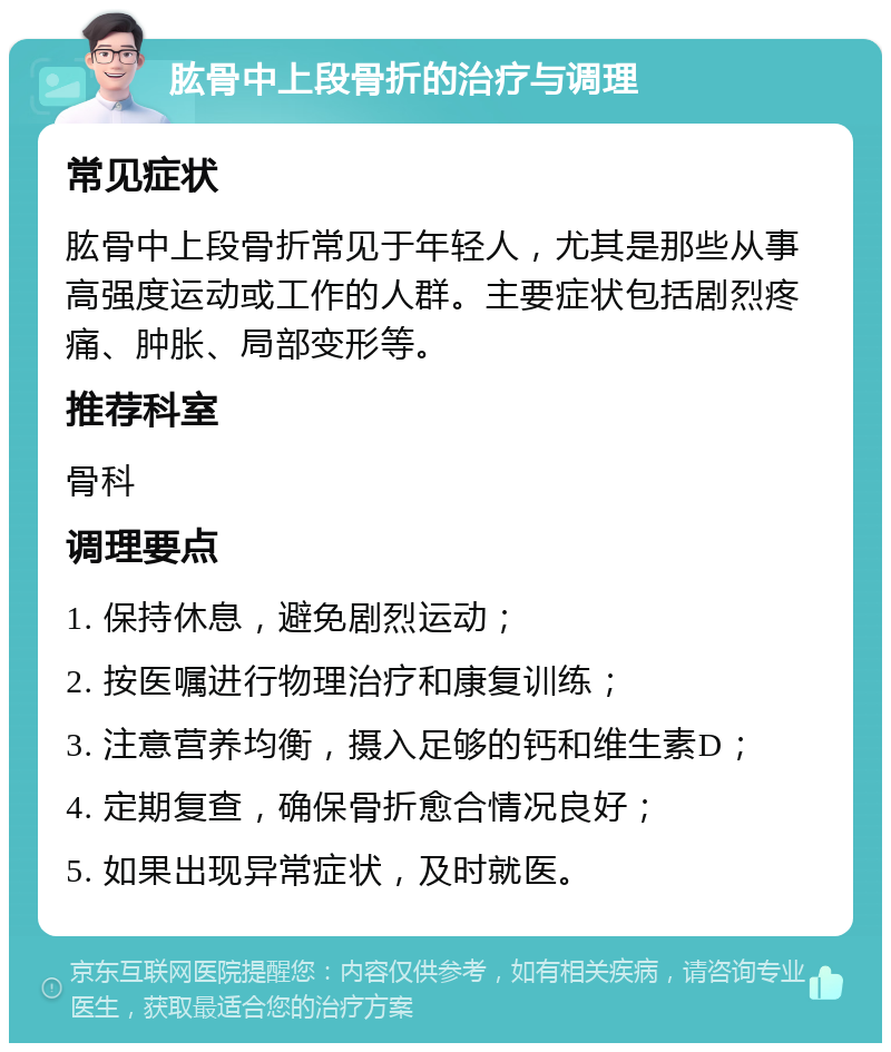 肱骨中上段骨折的治疗与调理 常见症状 肱骨中上段骨折常见于年轻人，尤其是那些从事高强度运动或工作的人群。主要症状包括剧烈疼痛、肿胀、局部变形等。 推荐科室 骨科 调理要点 1. 保持休息，避免剧烈运动； 2. 按医嘱进行物理治疗和康复训练； 3. 注意营养均衡，摄入足够的钙和维生素D； 4. 定期复查，确保骨折愈合情况良好； 5. 如果出现异常症状，及时就医。