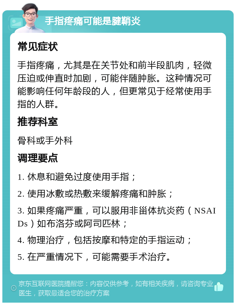 手指疼痛可能是腱鞘炎 常见症状 手指疼痛，尤其是在关节处和前半段肌肉，轻微压迫或伸直时加剧，可能伴随肿胀。这种情况可能影响任何年龄段的人，但更常见于经常使用手指的人群。 推荐科室 骨科或手外科 调理要点 1. 休息和避免过度使用手指； 2. 使用冰敷或热敷来缓解疼痛和肿胀； 3. 如果疼痛严重，可以服用非甾体抗炎药（NSAIDs）如布洛芬或阿司匹林； 4. 物理治疗，包括按摩和特定的手指运动； 5. 在严重情况下，可能需要手术治疗。