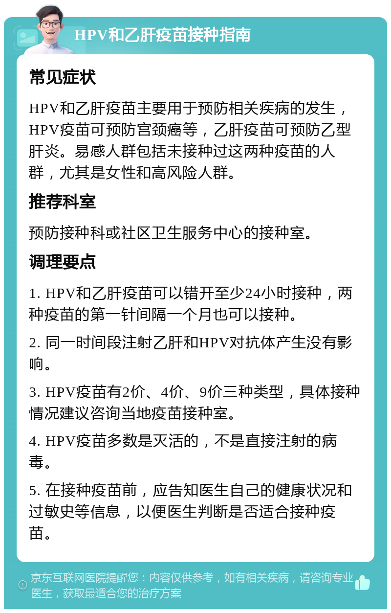 HPV和乙肝疫苗接种指南 常见症状 HPV和乙肝疫苗主要用于预防相关疾病的发生，HPV疫苗可预防宫颈癌等，乙肝疫苗可预防乙型肝炎。易感人群包括未接种过这两种疫苗的人群，尤其是女性和高风险人群。 推荐科室 预防接种科或社区卫生服务中心的接种室。 调理要点 1. HPV和乙肝疫苗可以错开至少24小时接种，两种疫苗的第一针间隔一个月也可以接种。 2. 同一时间段注射乙肝和HPV对抗体产生没有影响。 3. HPV疫苗有2价、4价、9价三种类型，具体接种情况建议咨询当地疫苗接种室。 4. HPV疫苗多数是灭活的，不是直接注射的病毒。 5. 在接种疫苗前，应告知医生自己的健康状况和过敏史等信息，以便医生判断是否适合接种疫苗。