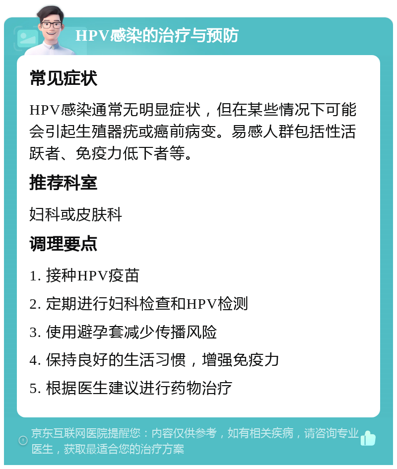 HPV感染的治疗与预防 常见症状 HPV感染通常无明显症状，但在某些情况下可能会引起生殖器疣或癌前病变。易感人群包括性活跃者、免疫力低下者等。 推荐科室 妇科或皮肤科 调理要点 1. 接种HPV疫苗 2. 定期进行妇科检查和HPV检测 3. 使用避孕套减少传播风险 4. 保持良好的生活习惯，增强免疫力 5. 根据医生建议进行药物治疗