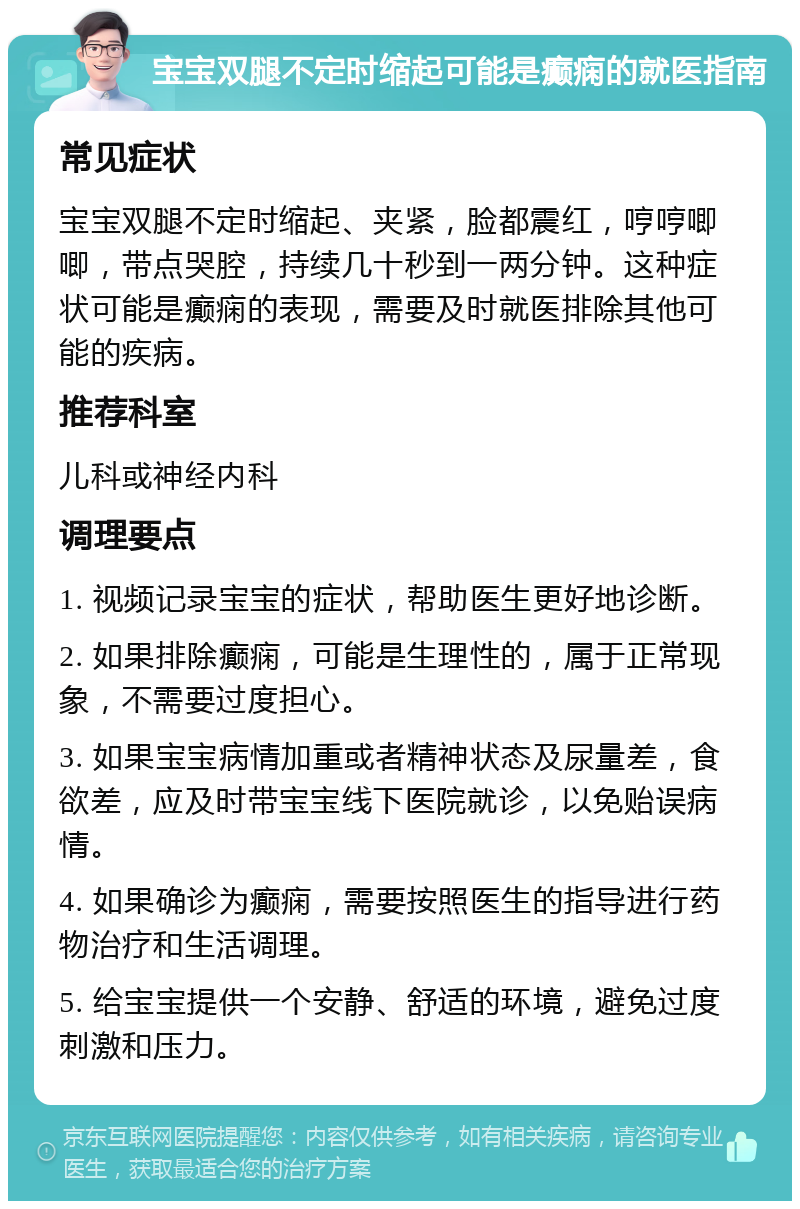 宝宝双腿不定时缩起可能是癫痫的就医指南 常见症状 宝宝双腿不定时缩起、夹紧，脸都震红，哼哼唧唧，带点哭腔，持续几十秒到一两分钟。这种症状可能是癫痫的表现，需要及时就医排除其他可能的疾病。 推荐科室 儿科或神经内科 调理要点 1. 视频记录宝宝的症状，帮助医生更好地诊断。 2. 如果排除癫痫，可能是生理性的，属于正常现象，不需要过度担心。 3. 如果宝宝病情加重或者精神状态及尿量差，食欲差，应及时带宝宝线下医院就诊，以免贻误病情。 4. 如果确诊为癫痫，需要按照医生的指导进行药物治疗和生活调理。 5. 给宝宝提供一个安静、舒适的环境，避免过度刺激和压力。