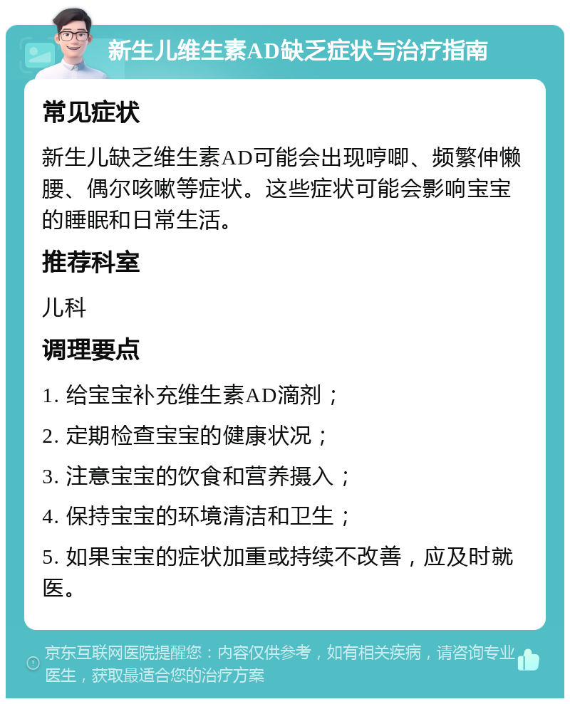 新生儿维生素AD缺乏症状与治疗指南 常见症状 新生儿缺乏维生素AD可能会出现哼唧、频繁伸懒腰、偶尔咳嗽等症状。这些症状可能会影响宝宝的睡眠和日常生活。 推荐科室 儿科 调理要点 1. 给宝宝补充维生素AD滴剂； 2. 定期检查宝宝的健康状况； 3. 注意宝宝的饮食和营养摄入； 4. 保持宝宝的环境清洁和卫生； 5. 如果宝宝的症状加重或持续不改善，应及时就医。