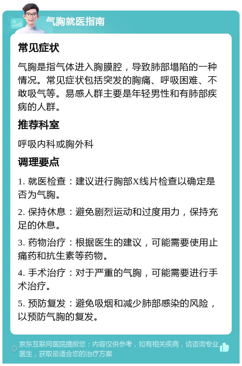 气胸就医指南 常见症状 气胸是指气体进入胸膜腔，导致肺部塌陷的一种情况。常见症状包括突发的胸痛、呼吸困难、不敢吸气等。易感人群主要是年轻男性和有肺部疾病的人群。 推荐科室 呼吸内科或胸外科 调理要点 1. 就医检查：建议进行胸部X线片检查以确定是否为气胸。 2. 保持休息：避免剧烈运动和过度用力，保持充足的休息。 3. 药物治疗：根据医生的建议，可能需要使用止痛药和抗生素等药物。 4. 手术治疗：对于严重的气胸，可能需要进行手术治疗。 5. 预防复发：避免吸烟和减少肺部感染的风险，以预防气胸的复发。