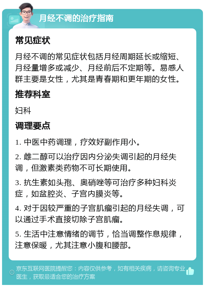 月经不调的治疗指南 常见症状 月经不调的常见症状包括月经周期延长或缩短、月经量增多或减少、月经前后不定期等。易感人群主要是女性，尤其是青春期和更年期的女性。 推荐科室 妇科 调理要点 1. 中医中药调理，疗效好副作用小。 2. 雌二醇可以治疗因内分泌失调引起的月经失调，但激素类药物不可长期使用。 3. 抗生素如头孢、奥硝唑等可治疗多种妇科炎症，如盆腔炎、子宫内膜炎等。 4. 对于因较严重的子宫肌瘤引起的月经失调，可以通过手术直接切除子宫肌瘤。 5. 生活中注意情绪的调节，恰当调整作息规律，注意保暖，尤其注意小腹和腰部。