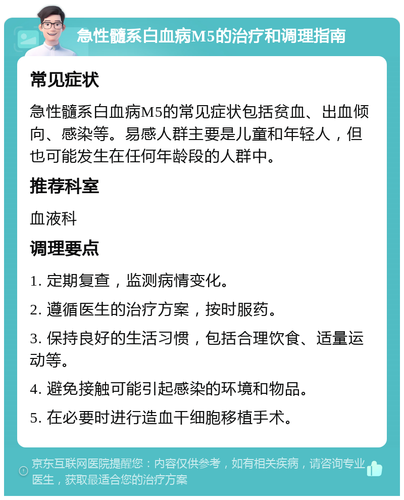 急性髓系白血病M5的治疗和调理指南 常见症状 急性髓系白血病M5的常见症状包括贫血、出血倾向、感染等。易感人群主要是儿童和年轻人，但也可能发生在任何年龄段的人群中。 推荐科室 血液科 调理要点 1. 定期复查，监测病情变化。 2. 遵循医生的治疗方案，按时服药。 3. 保持良好的生活习惯，包括合理饮食、适量运动等。 4. 避免接触可能引起感染的环境和物品。 5. 在必要时进行造血干细胞移植手术。