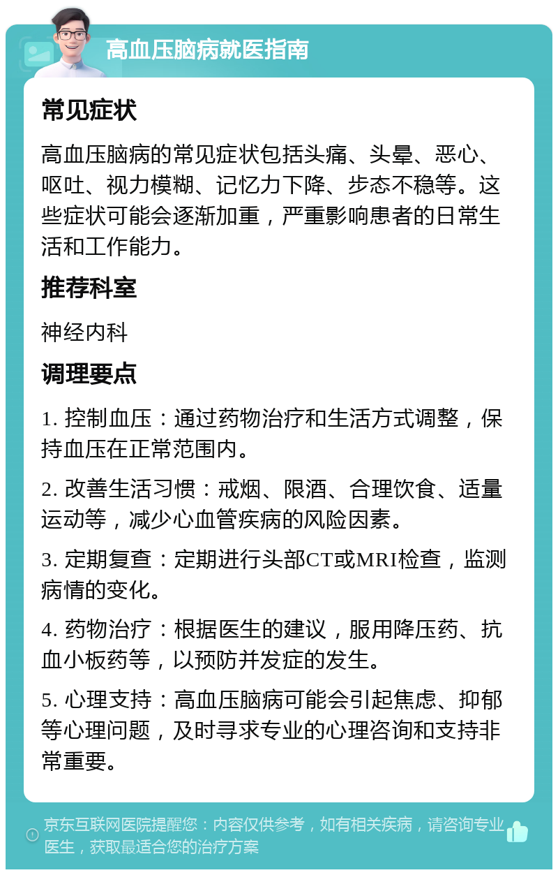 高血压脑病就医指南 常见症状 高血压脑病的常见症状包括头痛、头晕、恶心、呕吐、视力模糊、记忆力下降、步态不稳等。这些症状可能会逐渐加重，严重影响患者的日常生活和工作能力。 推荐科室 神经内科 调理要点 1. 控制血压：通过药物治疗和生活方式调整，保持血压在正常范围内。 2. 改善生活习惯：戒烟、限酒、合理饮食、适量运动等，减少心血管疾病的风险因素。 3. 定期复查：定期进行头部CT或MRI检查，监测病情的变化。 4. 药物治疗：根据医生的建议，服用降压药、抗血小板药等，以预防并发症的发生。 5. 心理支持：高血压脑病可能会引起焦虑、抑郁等心理问题，及时寻求专业的心理咨询和支持非常重要。