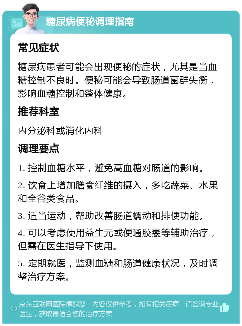 糖尿病便秘调理指南 常见症状 糖尿病患者可能会出现便秘的症状，尤其是当血糖控制不良时。便秘可能会导致肠道菌群失衡，影响血糖控制和整体健康。 推荐科室 内分泌科或消化内科 调理要点 1. 控制血糖水平，避免高血糖对肠道的影响。 2. 饮食上增加膳食纤维的摄入，多吃蔬菜、水果和全谷类食品。 3. 适当运动，帮助改善肠道蠕动和排便功能。 4. 可以考虑使用益生元或便通胶囊等辅助治疗，但需在医生指导下使用。 5. 定期就医，监测血糖和肠道健康状况，及时调整治疗方案。