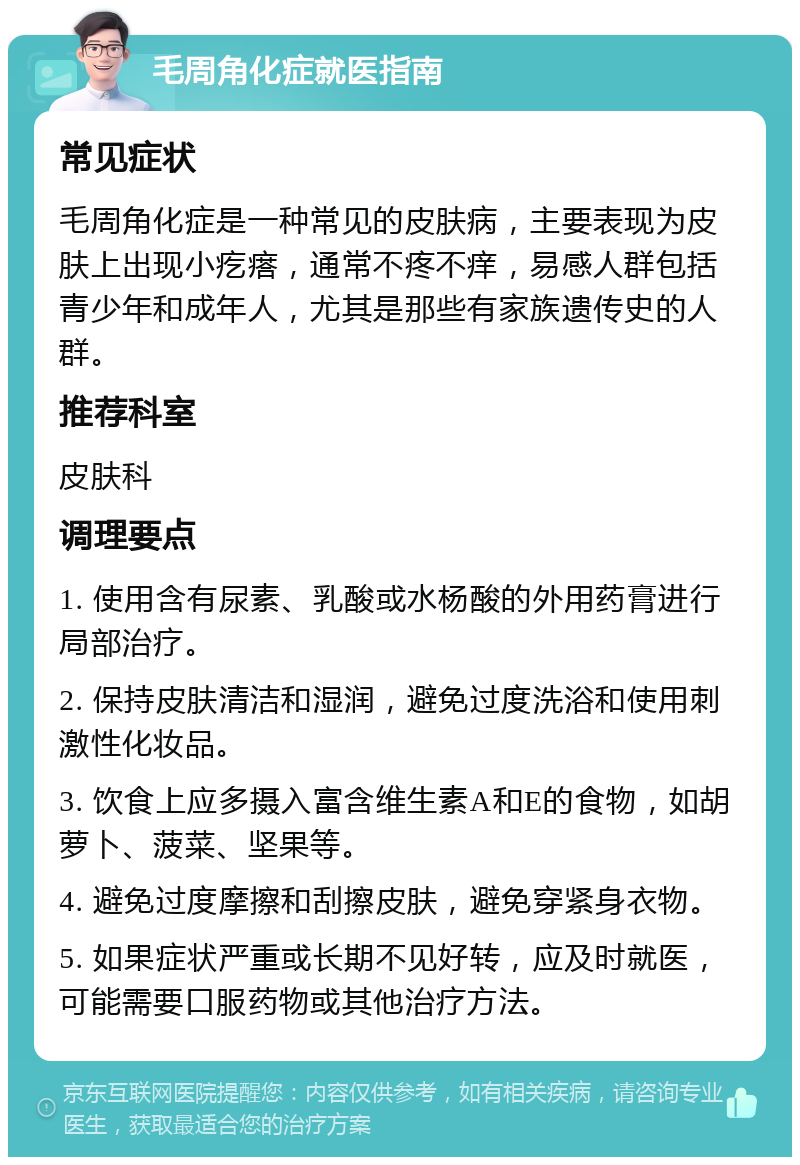 毛周角化症就医指南 常见症状 毛周角化症是一种常见的皮肤病，主要表现为皮肤上出现小疙瘩，通常不疼不痒，易感人群包括青少年和成年人，尤其是那些有家族遗传史的人群。 推荐科室 皮肤科 调理要点 1. 使用含有尿素、乳酸或水杨酸的外用药膏进行局部治疗。 2. 保持皮肤清洁和湿润，避免过度洗浴和使用刺激性化妆品。 3. 饮食上应多摄入富含维生素A和E的食物，如胡萝卜、菠菜、坚果等。 4. 避免过度摩擦和刮擦皮肤，避免穿紧身衣物。 5. 如果症状严重或长期不见好转，应及时就医，可能需要口服药物或其他治疗方法。