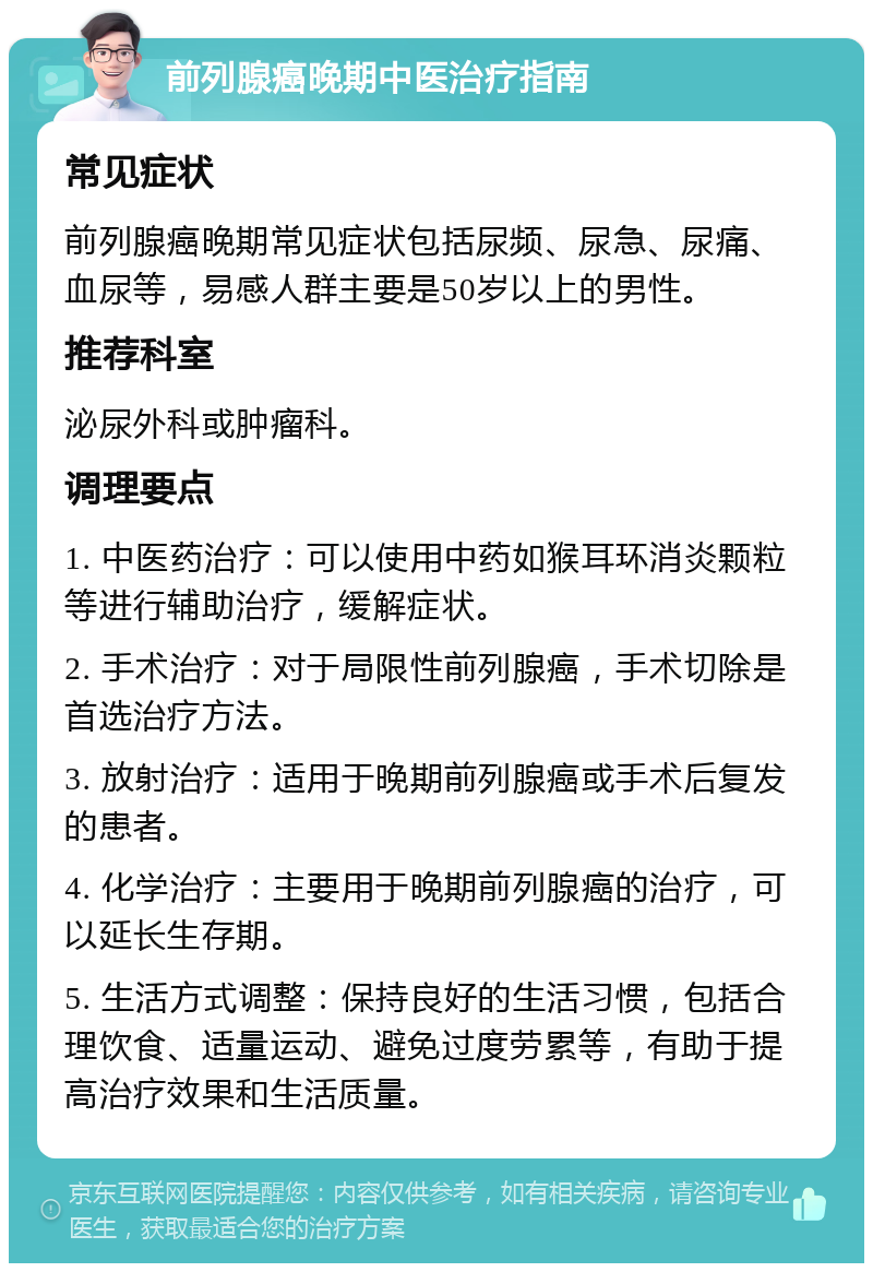 前列腺癌晚期中医治疗指南 常见症状 前列腺癌晚期常见症状包括尿频、尿急、尿痛、血尿等，易感人群主要是50岁以上的男性。 推荐科室 泌尿外科或肿瘤科。 调理要点 1. 中医药治疗：可以使用中药如猴耳环消炎颗粒等进行辅助治疗，缓解症状。 2. 手术治疗：对于局限性前列腺癌，手术切除是首选治疗方法。 3. 放射治疗：适用于晚期前列腺癌或手术后复发的患者。 4. 化学治疗：主要用于晚期前列腺癌的治疗，可以延长生存期。 5. 生活方式调整：保持良好的生活习惯，包括合理饮食、适量运动、避免过度劳累等，有助于提高治疗效果和生活质量。