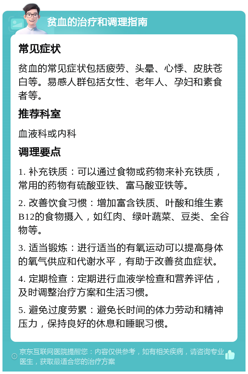 贫血的治疗和调理指南 常见症状 贫血的常见症状包括疲劳、头晕、心悸、皮肤苍白等。易感人群包括女性、老年人、孕妇和素食者等。 推荐科室 血液科或内科 调理要点 1. 补充铁质：可以通过食物或药物来补充铁质，常用的药物有硫酸亚铁、富马酸亚铁等。 2. 改善饮食习惯：增加富含铁质、叶酸和维生素B12的食物摄入，如红肉、绿叶蔬菜、豆类、全谷物等。 3. 适当锻炼：进行适当的有氧运动可以提高身体的氧气供应和代谢水平，有助于改善贫血症状。 4. 定期检查：定期进行血液学检查和营养评估，及时调整治疗方案和生活习惯。 5. 避免过度劳累：避免长时间的体力劳动和精神压力，保持良好的休息和睡眠习惯。