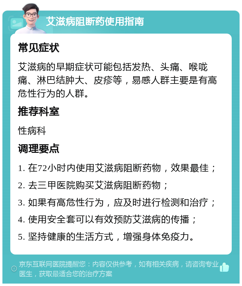 艾滋病阻断药使用指南 常见症状 艾滋病的早期症状可能包括发热、头痛、喉咙痛、淋巴结肿大、皮疹等，易感人群主要是有高危性行为的人群。 推荐科室 性病科 调理要点 1. 在72小时内使用艾滋病阻断药物，效果最佳； 2. 去三甲医院购买艾滋病阻断药物； 3. 如果有高危性行为，应及时进行检测和治疗； 4. 使用安全套可以有效预防艾滋病的传播； 5. 坚持健康的生活方式，增强身体免疫力。