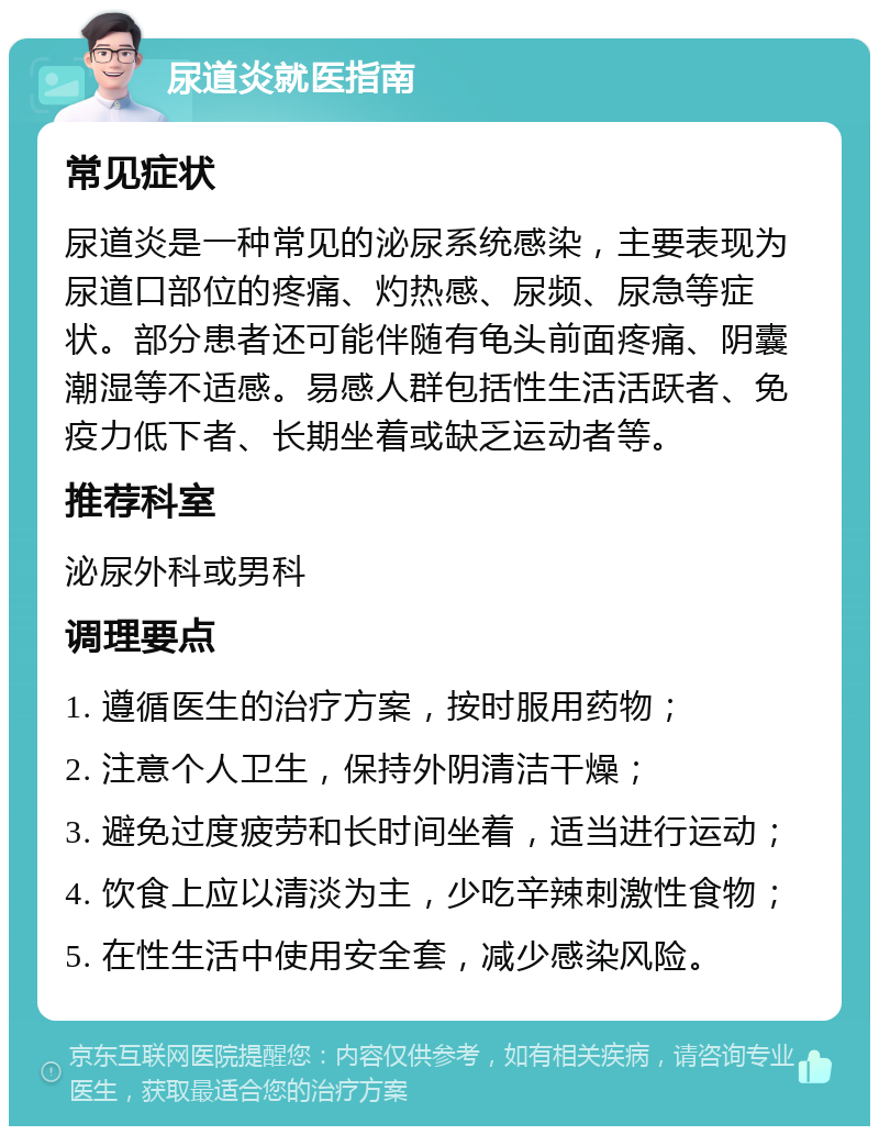 尿道炎就医指南 常见症状 尿道炎是一种常见的泌尿系统感染，主要表现为尿道口部位的疼痛、灼热感、尿频、尿急等症状。部分患者还可能伴随有龟头前面疼痛、阴囊潮湿等不适感。易感人群包括性生活活跃者、免疫力低下者、长期坐着或缺乏运动者等。 推荐科室 泌尿外科或男科 调理要点 1. 遵循医生的治疗方案，按时服用药物； 2. 注意个人卫生，保持外阴清洁干燥； 3. 避免过度疲劳和长时间坐着，适当进行运动； 4. 饮食上应以清淡为主，少吃辛辣刺激性食物； 5. 在性生活中使用安全套，减少感染风险。