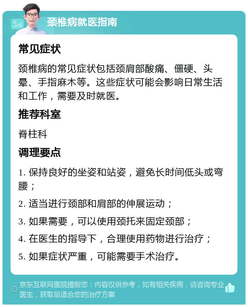 颈椎病就医指南 常见症状 颈椎病的常见症状包括颈肩部酸痛、僵硬、头晕、手指麻木等。这些症状可能会影响日常生活和工作，需要及时就医。 推荐科室 脊柱科 调理要点 1. 保持良好的坐姿和站姿，避免长时间低头或弯腰； 2. 适当进行颈部和肩部的伸展运动； 3. 如果需要，可以使用颈托来固定颈部； 4. 在医生的指导下，合理使用药物进行治疗； 5. 如果症状严重，可能需要手术治疗。