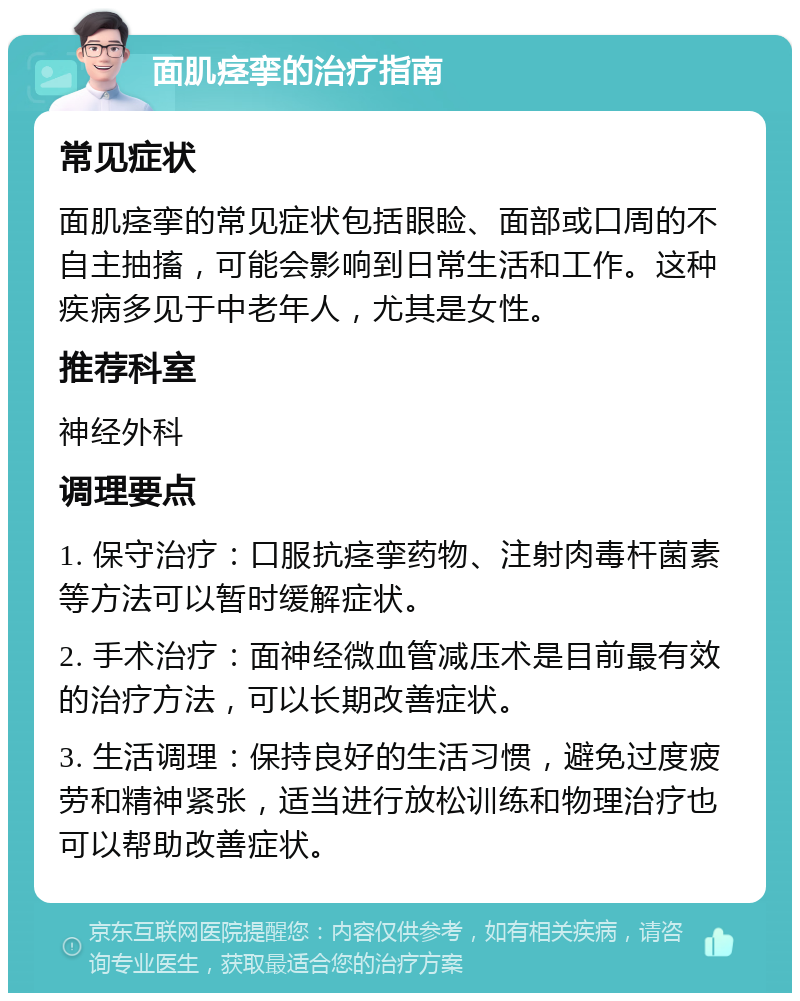 面肌痉挛的治疗指南 常见症状 面肌痉挛的常见症状包括眼睑、面部或口周的不自主抽搐，可能会影响到日常生活和工作。这种疾病多见于中老年人，尤其是女性。 推荐科室 神经外科 调理要点 1. 保守治疗：口服抗痉挛药物、注射肉毒杆菌素等方法可以暂时缓解症状。 2. 手术治疗：面神经微血管减压术是目前最有效的治疗方法，可以长期改善症状。 3. 生活调理：保持良好的生活习惯，避免过度疲劳和精神紧张，适当进行放松训练和物理治疗也可以帮助改善症状。