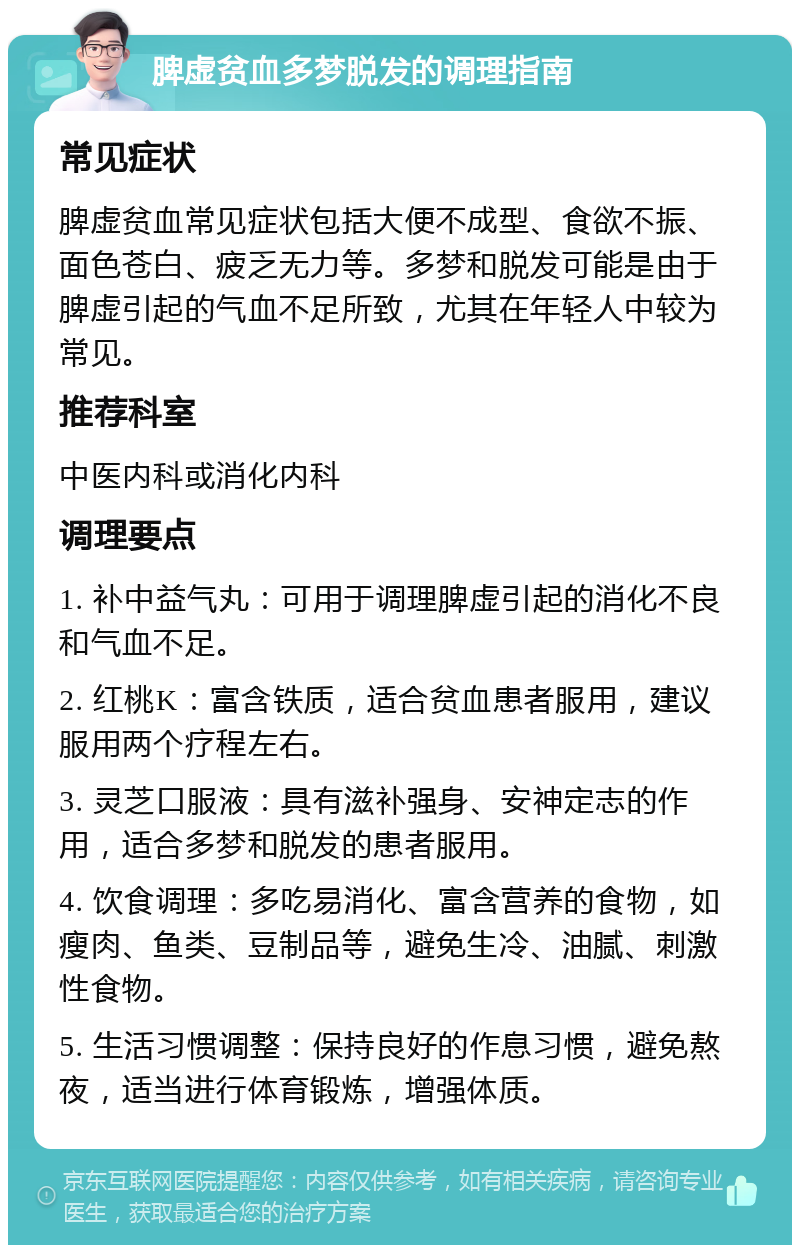 脾虚贫血多梦脱发的调理指南 常见症状 脾虚贫血常见症状包括大便不成型、食欲不振、面色苍白、疲乏无力等。多梦和脱发可能是由于脾虚引起的气血不足所致，尤其在年轻人中较为常见。 推荐科室 中医内科或消化内科 调理要点 1. 补中益气丸：可用于调理脾虚引起的消化不良和气血不足。 2. 红桃K：富含铁质，适合贫血患者服用，建议服用两个疗程左右。 3. 灵芝口服液：具有滋补强身、安神定志的作用，适合多梦和脱发的患者服用。 4. 饮食调理：多吃易消化、富含营养的食物，如瘦肉、鱼类、豆制品等，避免生冷、油腻、刺激性食物。 5. 生活习惯调整：保持良好的作息习惯，避免熬夜，适当进行体育锻炼，增强体质。