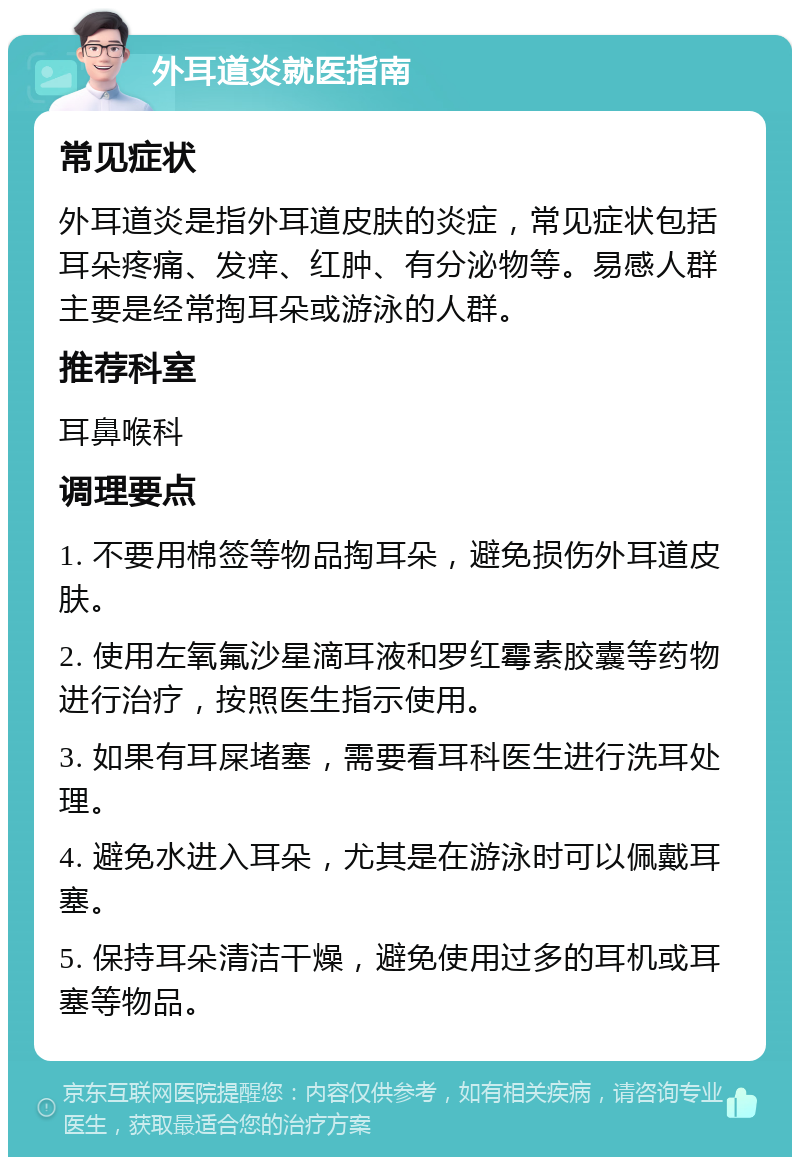 外耳道炎就医指南 常见症状 外耳道炎是指外耳道皮肤的炎症，常见症状包括耳朵疼痛、发痒、红肿、有分泌物等。易感人群主要是经常掏耳朵或游泳的人群。 推荐科室 耳鼻喉科 调理要点 1. 不要用棉签等物品掏耳朵，避免损伤外耳道皮肤。 2. 使用左氧氟沙星滴耳液和罗红霉素胶囊等药物进行治疗，按照医生指示使用。 3. 如果有耳屎堵塞，需要看耳科医生进行洗耳处理。 4. 避免水进入耳朵，尤其是在游泳时可以佩戴耳塞。 5. 保持耳朵清洁干燥，避免使用过多的耳机或耳塞等物品。