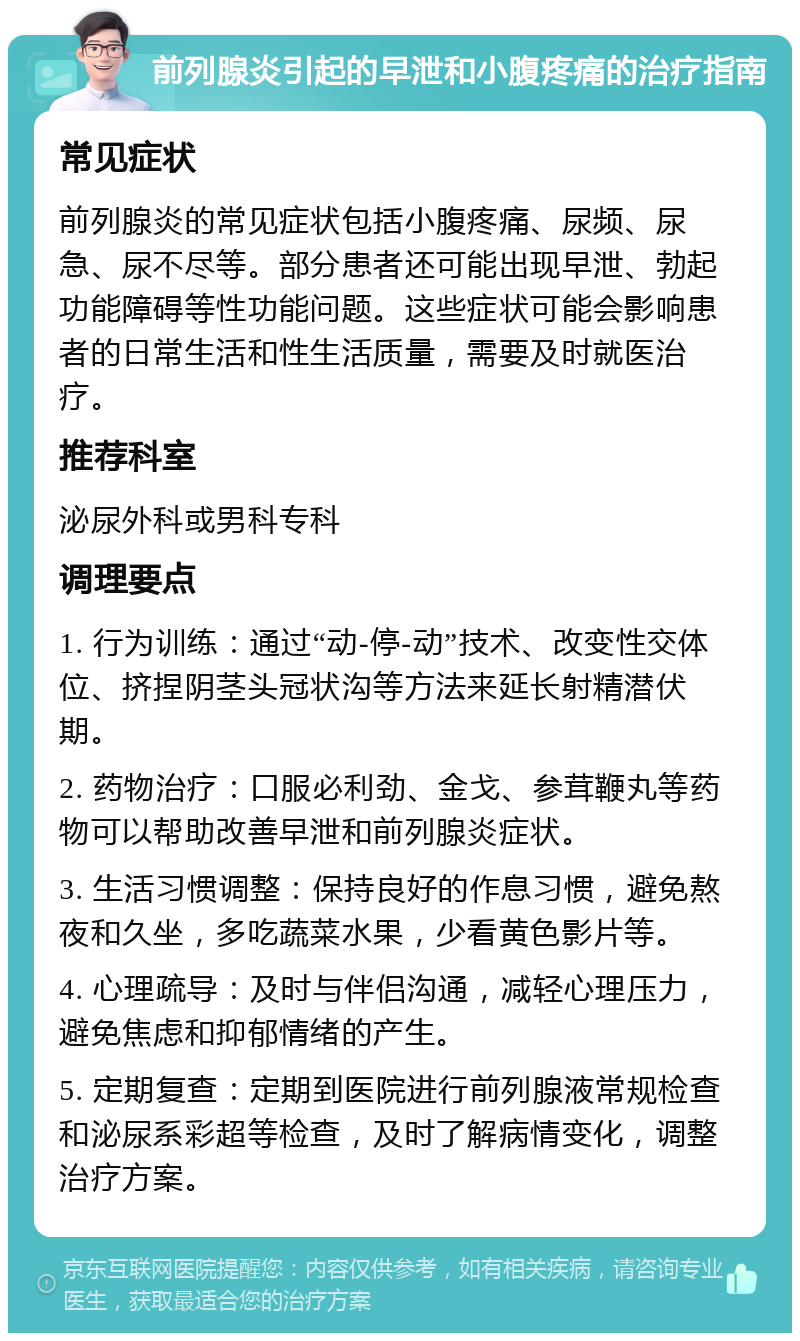 前列腺炎引起的早泄和小腹疼痛的治疗指南 常见症状 前列腺炎的常见症状包括小腹疼痛、尿频、尿急、尿不尽等。部分患者还可能出现早泄、勃起功能障碍等性功能问题。这些症状可能会影响患者的日常生活和性生活质量，需要及时就医治疗。 推荐科室 泌尿外科或男科专科 调理要点 1. 行为训练：通过“动-停-动”技术、改变性交体位、挤捏阴茎头冠状沟等方法来延长射精潜伏期。 2. 药物治疗：口服必利劲、金戈、参茸鞭丸等药物可以帮助改善早泄和前列腺炎症状。 3. 生活习惯调整：保持良好的作息习惯，避免熬夜和久坐，多吃蔬菜水果，少看黄色影片等。 4. 心理疏导：及时与伴侣沟通，减轻心理压力，避免焦虑和抑郁情绪的产生。 5. 定期复查：定期到医院进行前列腺液常规检查和泌尿系彩超等检查，及时了解病情变化，调整治疗方案。