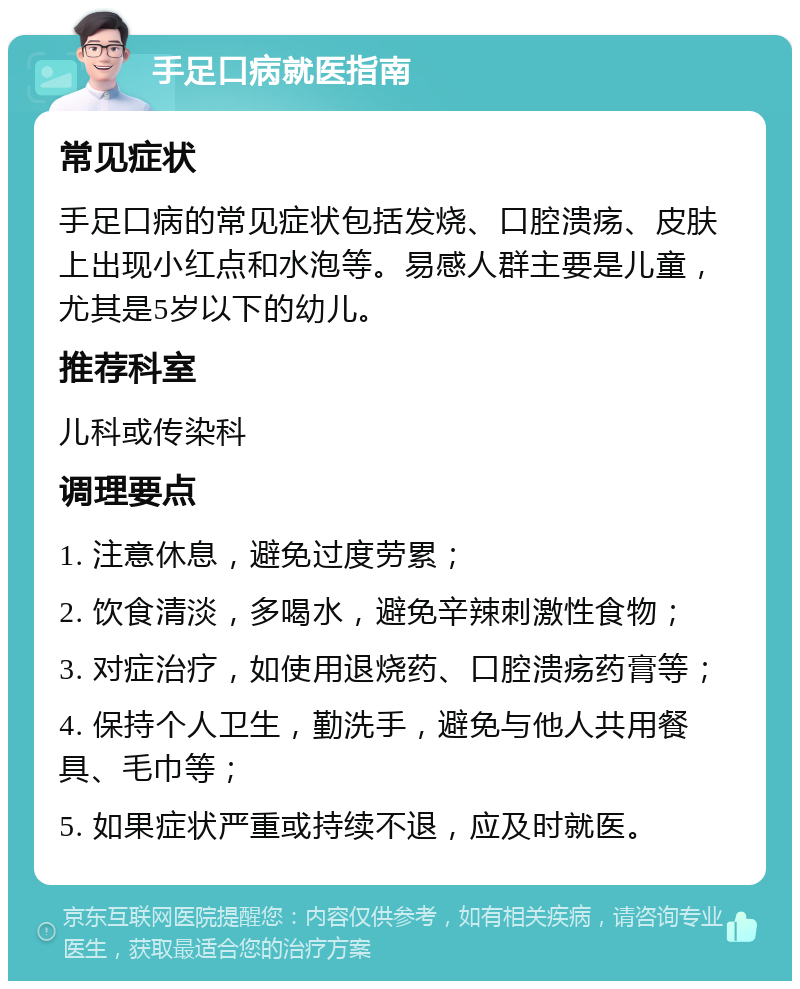 手足口病就医指南 常见症状 手足口病的常见症状包括发烧、口腔溃疡、皮肤上出现小红点和水泡等。易感人群主要是儿童，尤其是5岁以下的幼儿。 推荐科室 儿科或传染科 调理要点 1. 注意休息，避免过度劳累； 2. 饮食清淡，多喝水，避免辛辣刺激性食物； 3. 对症治疗，如使用退烧药、口腔溃疡药膏等； 4. 保持个人卫生，勤洗手，避免与他人共用餐具、毛巾等； 5. 如果症状严重或持续不退，应及时就医。