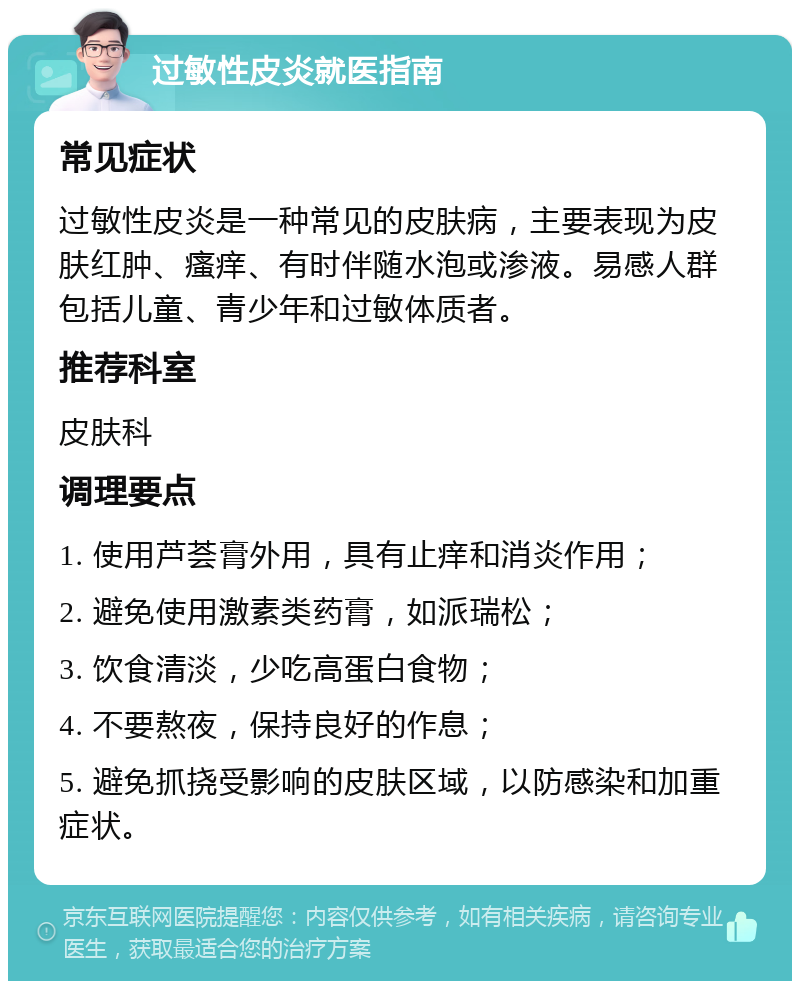 过敏性皮炎就医指南 常见症状 过敏性皮炎是一种常见的皮肤病，主要表现为皮肤红肿、瘙痒、有时伴随水泡或渗液。易感人群包括儿童、青少年和过敏体质者。 推荐科室 皮肤科 调理要点 1. 使用芦荟膏外用，具有止痒和消炎作用； 2. 避免使用激素类药膏，如派瑞松； 3. 饮食清淡，少吃高蛋白食物； 4. 不要熬夜，保持良好的作息； 5. 避免抓挠受影响的皮肤区域，以防感染和加重症状。