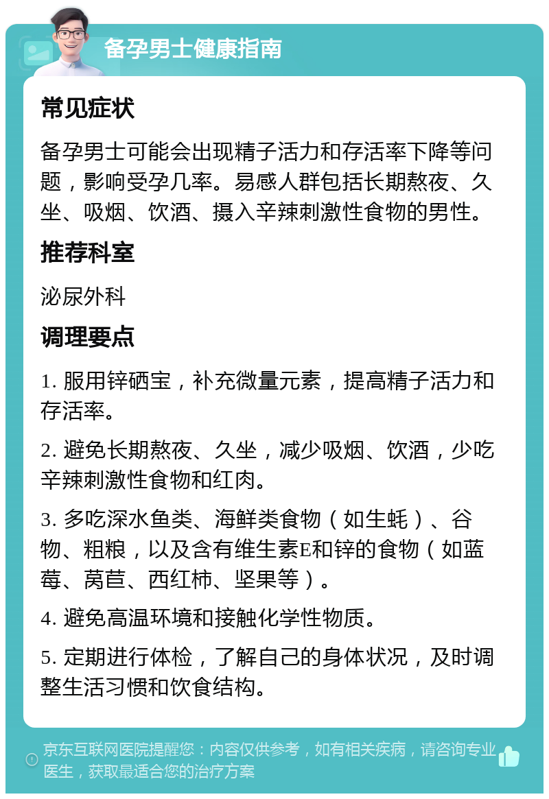 备孕男士健康指南 常见症状 备孕男士可能会出现精子活力和存活率下降等问题，影响受孕几率。易感人群包括长期熬夜、久坐、吸烟、饮酒、摄入辛辣刺激性食物的男性。 推荐科室 泌尿外科 调理要点 1. 服用锌硒宝，补充微量元素，提高精子活力和存活率。 2. 避免长期熬夜、久坐，减少吸烟、饮酒，少吃辛辣刺激性食物和红肉。 3. 多吃深水鱼类、海鲜类食物（如生蚝）、谷物、粗粮，以及含有维生素E和锌的食物（如蓝莓、莴苣、西红柿、坚果等）。 4. 避免高温环境和接触化学性物质。 5. 定期进行体检，了解自己的身体状况，及时调整生活习惯和饮食结构。