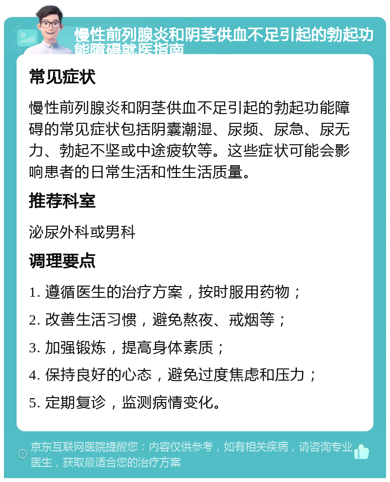 慢性前列腺炎和阴茎供血不足引起的勃起功能障碍就医指南 常见症状 慢性前列腺炎和阴茎供血不足引起的勃起功能障碍的常见症状包括阴囊潮湿、尿频、尿急、尿无力、勃起不坚或中途疲软等。这些症状可能会影响患者的日常生活和性生活质量。 推荐科室 泌尿外科或男科 调理要点 1. 遵循医生的治疗方案，按时服用药物； 2. 改善生活习惯，避免熬夜、戒烟等； 3. 加强锻炼，提高身体素质； 4. 保持良好的心态，避免过度焦虑和压力； 5. 定期复诊，监测病情变化。