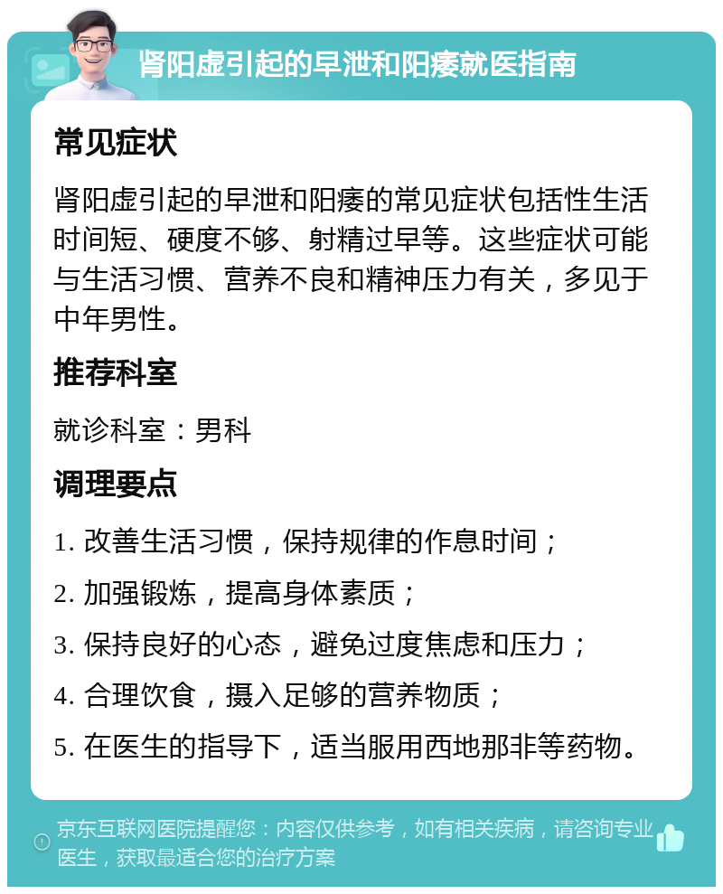 肾阳虚引起的早泄和阳痿就医指南 常见症状 肾阳虚引起的早泄和阳痿的常见症状包括性生活时间短、硬度不够、射精过早等。这些症状可能与生活习惯、营养不良和精神压力有关，多见于中年男性。 推荐科室 就诊科室：男科 调理要点 1. 改善生活习惯，保持规律的作息时间； 2. 加强锻炼，提高身体素质； 3. 保持良好的心态，避免过度焦虑和压力； 4. 合理饮食，摄入足够的营养物质； 5. 在医生的指导下，适当服用西地那非等药物。