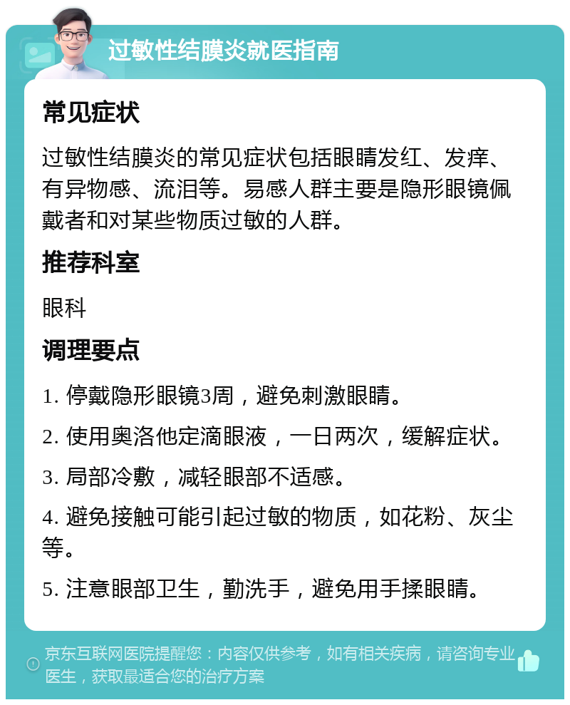 过敏性结膜炎就医指南 常见症状 过敏性结膜炎的常见症状包括眼睛发红、发痒、有异物感、流泪等。易感人群主要是隐形眼镜佩戴者和对某些物质过敏的人群。 推荐科室 眼科 调理要点 1. 停戴隐形眼镜3周，避免刺激眼睛。 2. 使用奥洛他定滴眼液，一日两次，缓解症状。 3. 局部冷敷，减轻眼部不适感。 4. 避免接触可能引起过敏的物质，如花粉、灰尘等。 5. 注意眼部卫生，勤洗手，避免用手揉眼睛。