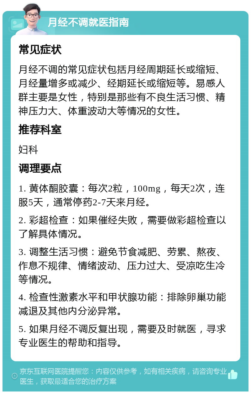 月经不调就医指南 常见症状 月经不调的常见症状包括月经周期延长或缩短、月经量增多或减少、经期延长或缩短等。易感人群主要是女性，特别是那些有不良生活习惯、精神压力大、体重波动大等情况的女性。 推荐科室 妇科 调理要点 1. 黄体酮胶囊：每次2粒，100mg，每天2次，连服5天，通常停药2-7天来月经。 2. 彩超检查：如果催经失败，需要做彩超检查以了解具体情况。 3. 调整生活习惯：避免节食减肥、劳累、熬夜、作息不规律、情绪波动、压力过大、受凉吃生冷等情况。 4. 检查性激素水平和甲状腺功能：排除卵巢功能减退及其他内分泌异常。 5. 如果月经不调反复出现，需要及时就医，寻求专业医生的帮助和指导。