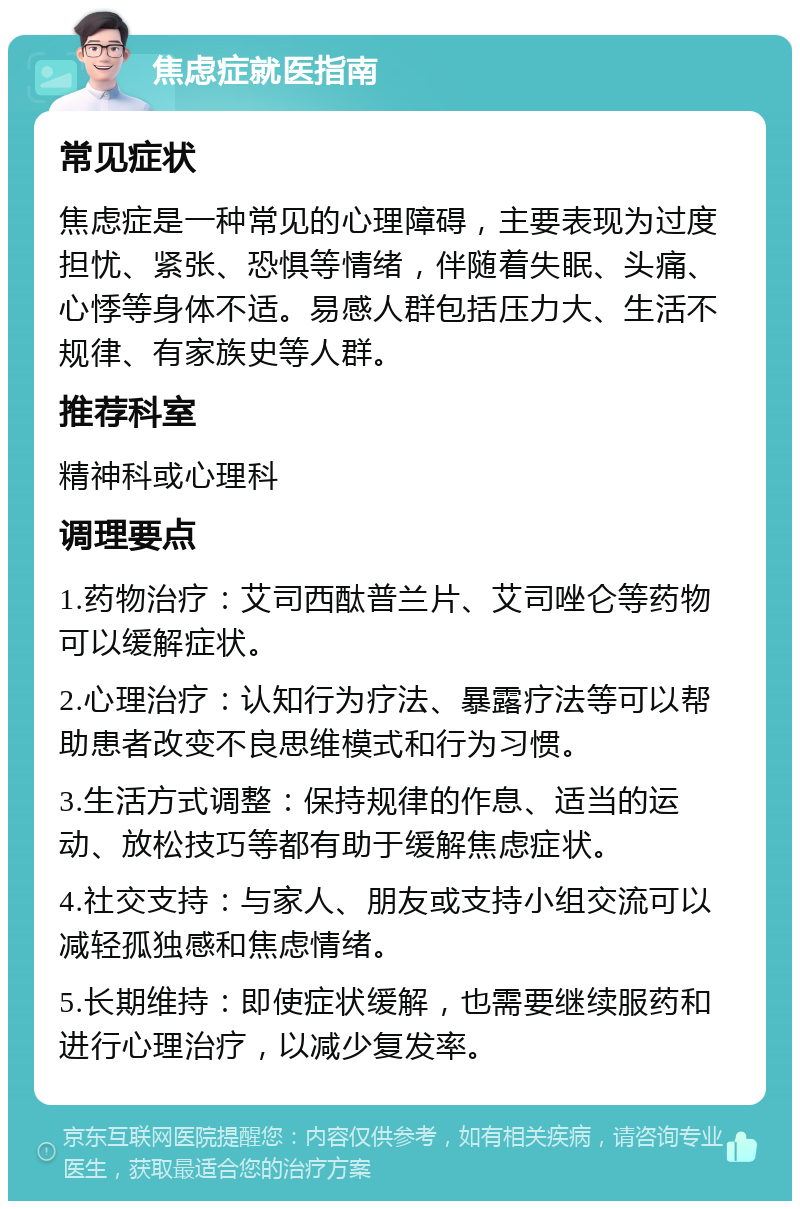 焦虑症就医指南 常见症状 焦虑症是一种常见的心理障碍，主要表现为过度担忧、紧张、恐惧等情绪，伴随着失眠、头痛、心悸等身体不适。易感人群包括压力大、生活不规律、有家族史等人群。 推荐科室 精神科或心理科 调理要点 1.药物治疗：艾司西酞普兰片、艾司唑仑等药物可以缓解症状。 2.心理治疗：认知行为疗法、暴露疗法等可以帮助患者改变不良思维模式和行为习惯。 3.生活方式调整：保持规律的作息、适当的运动、放松技巧等都有助于缓解焦虑症状。 4.社交支持：与家人、朋友或支持小组交流可以减轻孤独感和焦虑情绪。 5.长期维持：即使症状缓解，也需要继续服药和进行心理治疗，以减少复发率。