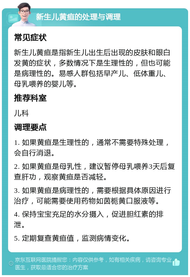 新生儿黄疸的处理与调理 常见症状 新生儿黄疸是指新生儿出生后出现的皮肤和眼白发黄的症状，多数情况下是生理性的，但也可能是病理性的。易感人群包括早产儿、低体重儿、母乳喂养的婴儿等。 推荐科室 儿科 调理要点 1. 如果黄疸是生理性的，通常不需要特殊处理，会自行消退。 2. 如果黄疸是母乳性，建议暂停母乳喂养3天后复查肝功，观察黄疸是否减轻。 3. 如果黄疸是病理性的，需要根据具体原因进行治疗，可能需要使用药物如茵栀黄口服液等。 4. 保持宝宝充足的水分摄入，促进胆红素的排泄。 5. 定期复查黄疸值，监测病情变化。