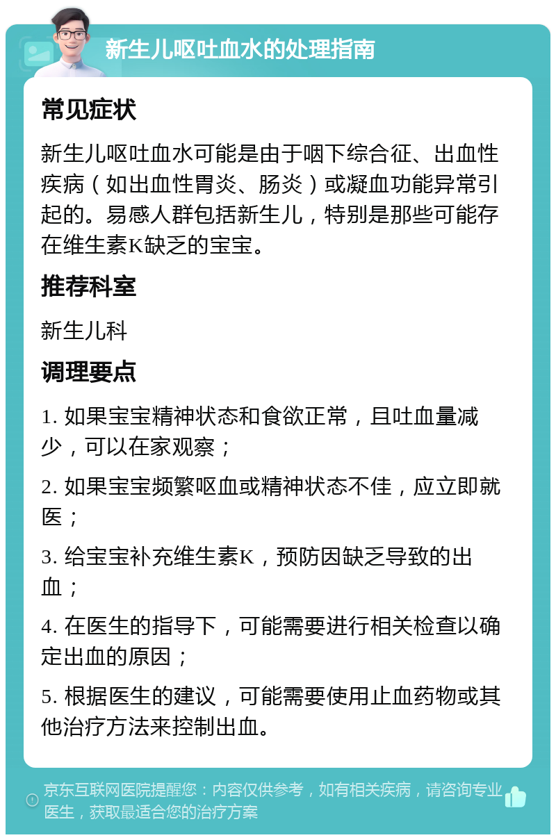 新生儿呕吐血水的处理指南 常见症状 新生儿呕吐血水可能是由于咽下综合征、出血性疾病（如出血性胃炎、肠炎）或凝血功能异常引起的。易感人群包括新生儿，特别是那些可能存在维生素K缺乏的宝宝。 推荐科室 新生儿科 调理要点 1. 如果宝宝精神状态和食欲正常，且吐血量减少，可以在家观察； 2. 如果宝宝频繁呕血或精神状态不佳，应立即就医； 3. 给宝宝补充维生素K，预防因缺乏导致的出血； 4. 在医生的指导下，可能需要进行相关检查以确定出血的原因； 5. 根据医生的建议，可能需要使用止血药物或其他治疗方法来控制出血。