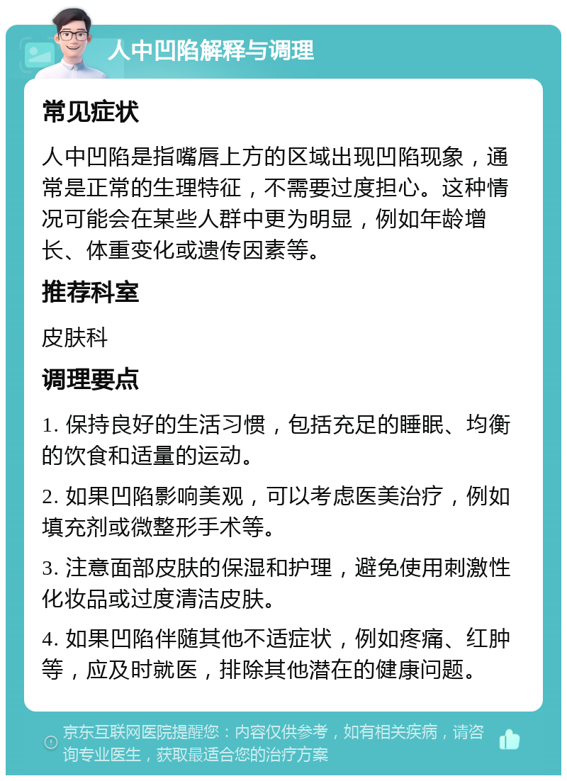 人中凹陷解释与调理 常见症状 人中凹陷是指嘴唇上方的区域出现凹陷现象，通常是正常的生理特征，不需要过度担心。这种情况可能会在某些人群中更为明显，例如年龄增长、体重变化或遗传因素等。 推荐科室 皮肤科 调理要点 1. 保持良好的生活习惯，包括充足的睡眠、均衡的饮食和适量的运动。 2. 如果凹陷影响美观，可以考虑医美治疗，例如填充剂或微整形手术等。 3. 注意面部皮肤的保湿和护理，避免使用刺激性化妆品或过度清洁皮肤。 4. 如果凹陷伴随其他不适症状，例如疼痛、红肿等，应及时就医，排除其他潜在的健康问题。