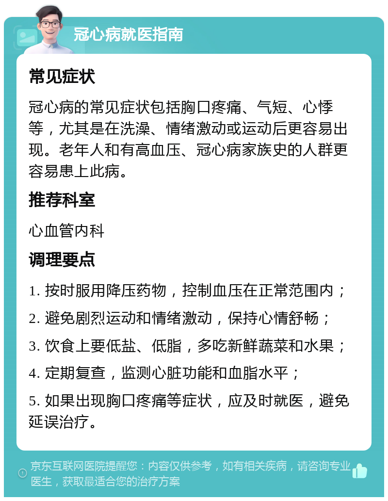 冠心病就医指南 常见症状 冠心病的常见症状包括胸口疼痛、气短、心悸等，尤其是在洗澡、情绪激动或运动后更容易出现。老年人和有高血压、冠心病家族史的人群更容易患上此病。 推荐科室 心血管内科 调理要点 1. 按时服用降压药物，控制血压在正常范围内； 2. 避免剧烈运动和情绪激动，保持心情舒畅； 3. 饮食上要低盐、低脂，多吃新鲜蔬菜和水果； 4. 定期复查，监测心脏功能和血脂水平； 5. 如果出现胸口疼痛等症状，应及时就医，避免延误治疗。