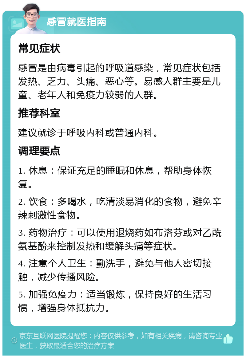 感冒就医指南 常见症状 感冒是由病毒引起的呼吸道感染，常见症状包括发热、乏力、头痛、恶心等。易感人群主要是儿童、老年人和免疫力较弱的人群。 推荐科室 建议就诊于呼吸内科或普通内科。 调理要点 1. 休息：保证充足的睡眠和休息，帮助身体恢复。 2. 饮食：多喝水，吃清淡易消化的食物，避免辛辣刺激性食物。 3. 药物治疗：可以使用退烧药如布洛芬或对乙酰氨基酚来控制发热和缓解头痛等症状。 4. 注意个人卫生：勤洗手，避免与他人密切接触，减少传播风险。 5. 加强免疫力：适当锻炼，保持良好的生活习惯，增强身体抵抗力。