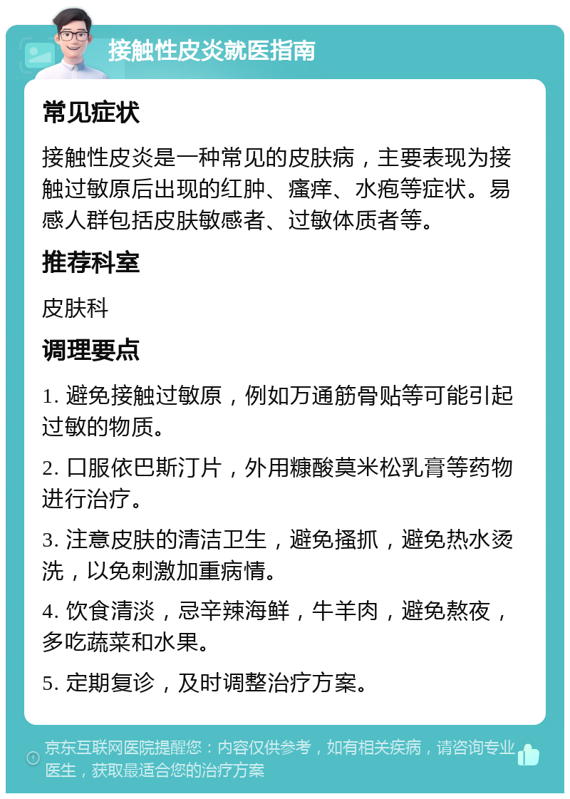 接触性皮炎就医指南 常见症状 接触性皮炎是一种常见的皮肤病，主要表现为接触过敏原后出现的红肿、瘙痒、水疱等症状。易感人群包括皮肤敏感者、过敏体质者等。 推荐科室 皮肤科 调理要点 1. 避免接触过敏原，例如万通筋骨贴等可能引起过敏的物质。 2. 口服依巴斯汀片，外用糠酸莫米松乳膏等药物进行治疗。 3. 注意皮肤的清洁卫生，避免搔抓，避免热水烫洗，以免刺激加重病情。 4. 饮食清淡，忌辛辣海鲜，牛羊肉，避免熬夜，多吃蔬菜和水果。 5. 定期复诊，及时调整治疗方案。