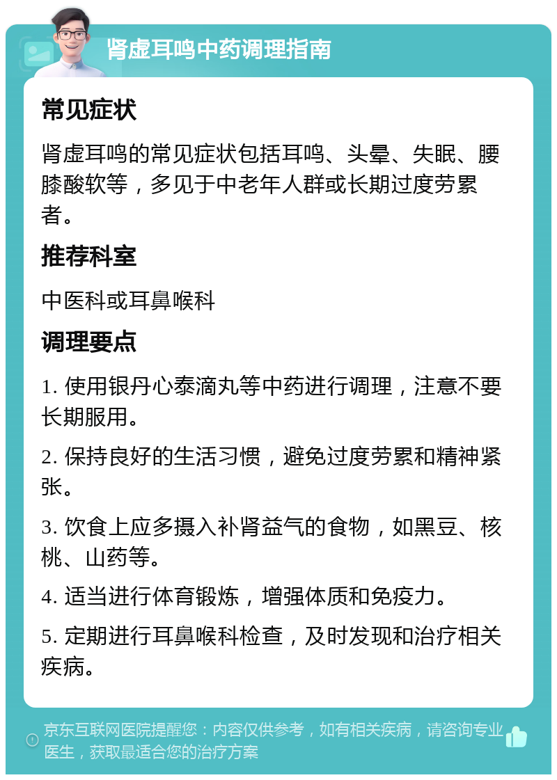 肾虚耳鸣中药调理指南 常见症状 肾虚耳鸣的常见症状包括耳鸣、头晕、失眠、腰膝酸软等，多见于中老年人群或长期过度劳累者。 推荐科室 中医科或耳鼻喉科 调理要点 1. 使用银丹心泰滴丸等中药进行调理，注意不要长期服用。 2. 保持良好的生活习惯，避免过度劳累和精神紧张。 3. 饮食上应多摄入补肾益气的食物，如黑豆、核桃、山药等。 4. 适当进行体育锻炼，增强体质和免疫力。 5. 定期进行耳鼻喉科检查，及时发现和治疗相关疾病。