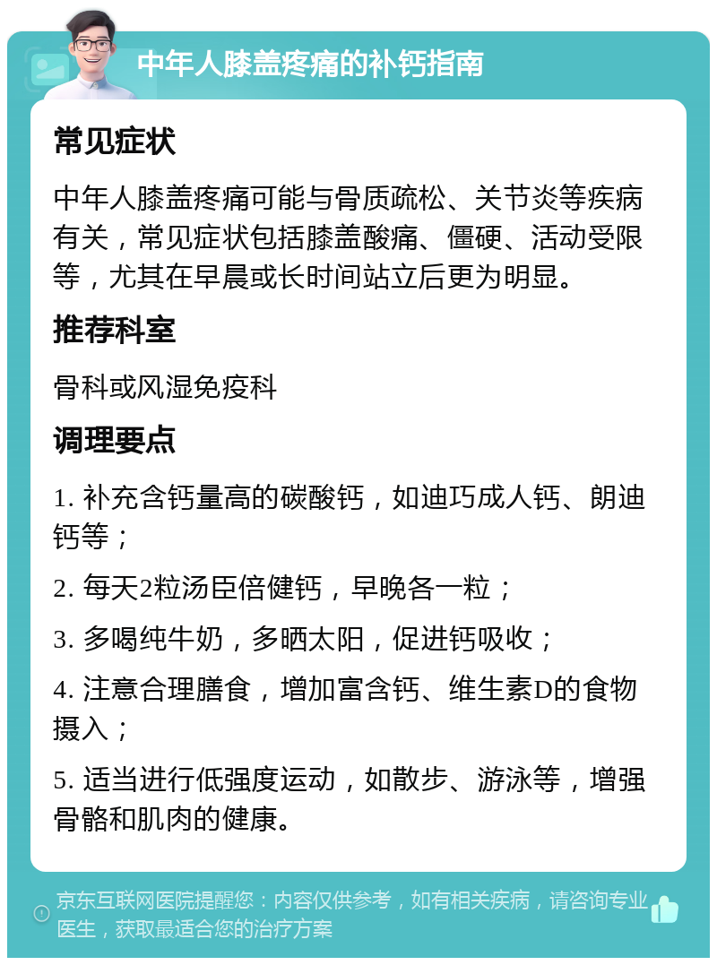 中年人膝盖疼痛的补钙指南 常见症状 中年人膝盖疼痛可能与骨质疏松、关节炎等疾病有关，常见症状包括膝盖酸痛、僵硬、活动受限等，尤其在早晨或长时间站立后更为明显。 推荐科室 骨科或风湿免疫科 调理要点 1. 补充含钙量高的碳酸钙，如迪巧成人钙、朗迪钙等； 2. 每天2粒汤臣倍健钙，早晚各一粒； 3. 多喝纯牛奶，多晒太阳，促进钙吸收； 4. 注意合理膳食，增加富含钙、维生素D的食物摄入； 5. 适当进行低强度运动，如散步、游泳等，增强骨骼和肌肉的健康。