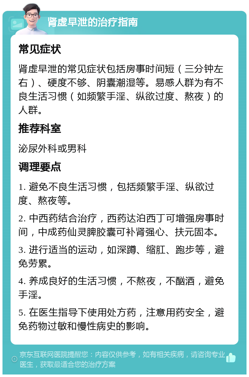 肾虚早泄的治疗指南 常见症状 肾虚早泄的常见症状包括房事时间短（三分钟左右）、硬度不够、阴囊潮湿等。易感人群为有不良生活习惯（如频繁手淫、纵欲过度、熬夜）的人群。 推荐科室 泌尿外科或男科 调理要点 1. 避免不良生活习惯，包括频繁手淫、纵欲过度、熬夜等。 2. 中西药结合治疗，西药达泊西丁可增强房事时间，中成药仙灵脾胶囊可补肾强心、扶元固本。 3. 进行适当的运动，如深蹲、缩肛、跑步等，避免劳累。 4. 养成良好的生活习惯，不熬夜，不酗酒，避免手淫。 5. 在医生指导下使用处方药，注意用药安全，避免药物过敏和慢性病史的影响。