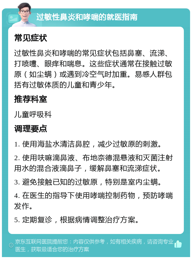 过敏性鼻炎和哮喘的就医指南 常见症状 过敏性鼻炎和哮喘的常见症状包括鼻塞、流涕、打喷嚏、眼痒和喘息。这些症状通常在接触过敏原（如尘螨）或遇到冷空气时加重。易感人群包括有过敏体质的儿童和青少年。 推荐科室 儿童呼吸科 调理要点 1. 使用海盐水清洁鼻腔，减少过敏原的刺激。 2. 使用呋嘛滴鼻液、布地奈德混悬液和灭菌注射用水的混合液滴鼻子，缓解鼻塞和流涕症状。 3. 避免接触已知的过敏原，特别是室内尘螨。 4. 在医生的指导下使用哮喘控制药物，预防哮喘发作。 5. 定期复诊，根据病情调整治疗方案。